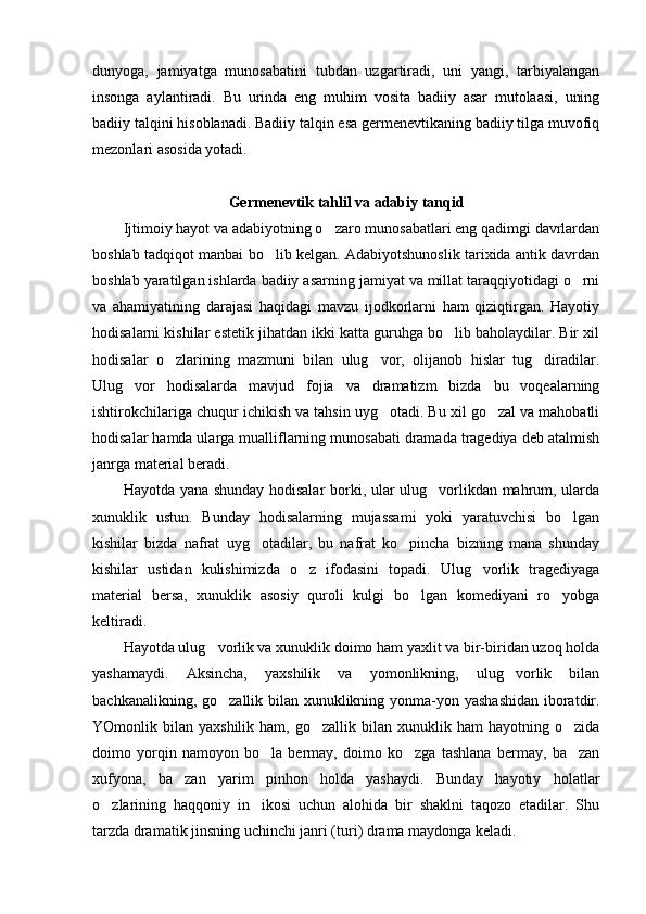 dunyoga,   jamiyatga   munosabatini   tubdan   uzgartiradi,   uni   yangi,   tarbiyalangan
insonga   aylantiradi.   Bu   urinda   eng   muhim   vosita   badiiy   asar   mutolaasi,   uning
badiiy talqini hisoblanadi. Badiiy talqin esa germenevtikaning badiiy tilga muvofiq
mezonlari asosida yotadi. 
       
Germenevtik tahlil va adabiy tanqid
Ijtimoiy hayot va adabiyotning o zaro munosabatlari eng qadimgi davrlardan
boshlab tadqiqot manbai bo lib kelgan. Adabiyotshunoslik tarixida antik davrdan	

boshlab yaratilgan ishlarda badiiy asarning jamiyat va millat taraqqiyotidagi o rni	

va   ahamiyatining   darajasi   haqidagi   mavzu   ijodkorlarni   ham   qiziqtirgan.   Hayotiy
hodisalarni kishilar estetik jihatdan ikki katta guruhga bo lib baholaydilar. Bir xil	

hodisalar   o zlarining   mazmuni   bilan   ulug vor,   olijanob   hislar   tug diradilar.	
  
Ulug vor   hodisalarda   mavjud   fojia   va   dramatizm   bizda   bu   voqealarning	

ishtirokchilariga chuqur ichikish va tahsin uyg otadi. Bu xil go zal va mahobatli	
 
hodisalar hamda ularga mualliflarning munosabati dramada tragediya deb atalmish
janrga material beradi. 
Hayotda yana shunday hodisalar borki, ular ulug vorlikdan mahrum, ularda	

xunuklik   ustun.   Bunday   hodisalarning   mujassami   yoki   yaratuvchisi   bo lgan	

kishilar   bizda   nafrat   uyg otadilar,   bu   nafrat   ko pincha   bizning   mana   shunday	
 
kishilar   ustidan   kulishimizda   o z   ifodasini   topadi.   Ulug vorlik   tragediyaga	
 
material   bersa,   xunuklik   asosiy   quroli   kulgi   bo lgan   komediyani   ro yobga	
 
keltiradi. 
Hayotda ulug vorlik va xunuklik doimo ham yaxlit va bir-biridan uzoq holda	

yashamaydi.   Aksincha,   yaxshilik   va   yomonlikning,   ulug vorlik   bilan	

bachkanalikning, go zallik bilan xunuklikning yonma-yon yashashidan  iboratdir.	

YOmonlik  bilan  yaxshilik  ham,  go zallik  bilan  xunuklik  ham  hayotning  o zida	
 
doimo   yorqin   namoyon   bo la   bermay,   doimo   ko zga   tashlana   bermay,   ba zan	
  
xufyona,   ba zan   yarim   pinhon   holda   yashaydi.   Bunday   hayotiy   holatlar	

o zlarining   haqqoniy   in ikosi   uchun   alohida   bir   shaklni   taqozo   etadilar.   Shu	
 
tarzda dramatik jinsning uchinchi janri (turi) drama maydonga keladi.  