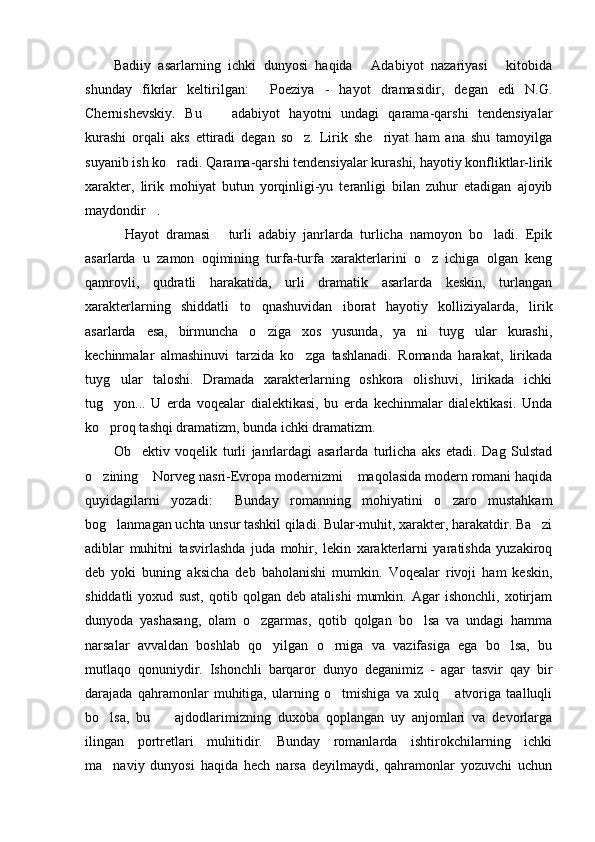 Badiiy   asarlarning   ichki   dunyosi   haqida   Adabiyot   nazariyasi   kitobida 
shunday   fikrlar   keltirilgan:   Poeziya   -   hayot   dramasidir,   degan   edi   N.G.	

Chernishevskiy.   Bu     adabiyot   hayotni   undagi   qarama-qarshi   tendensiyalar	

kurashi   orqali   aks   ettiradi   degan   so z.   Lirik   she riyat   ham   ana   shu   tamoyilga	
 
suyanib ish ko radi. Qarama-qarshi tendensiyalar kurashi, hayotiy konfliktlar-lirik	

xarakter,   lirik   mohiyat   butun   yorqinligi-yu   teranligi   bilan   zuhur   etadigan   ajoyib
maydondir . 	

Hayot   dramasi   turli   adabiy   janrlarda   turlicha   namoyon   bo ladi.   Epik	
  
asarlarda   u   zamon   oqimining   turfa-turfa   xarakterlarini   o z   ichiga   olgan   keng	

qamrovli,   qudratli   harakatida,   urli   dramatik   asarlarda   keskin,   turlangan
xarakterlarning   shiddatli   to qnashuvidan   iborat   hayotiy   kolliziyalarda,   lirik	

asarlarda   esa,   birmuncha   o ziga   xos   yusunda,   ya ni   tuyg ular   kurashi,
  
kechinmalar   almashinuvi   tarzida   ko zga   tashlanadi.   Romanda   harakat,   lirikada	

tuyg ular   taloshi.   Dramada   xarakterlarning   oshkora   olishuvi,   lirikada   ichki	

tug yon...   U   erda   voqealar   dialektikasi,   bu   erda   kechinmalar   dialektikasi.   Unda

ko proq tashqi dramatizm, bunda ichki dramatizm. 

Ob ektiv   voqelik   turli   janrlardagi   asarlarda   turlicha   aks   etadi.   Dag   Sulstad	

o zining  Norveg nasri-Evropa modernizmi  maqolasida modern romani haqida	
  
quyidagilarni   yozadi:   Bunday   romanning   mohiyatini   o zaro   mustahkam	
 
bog lanmagan uchta unsur tashkil qiladi. Bular-muhit, xarakter, harakatdir. Ba zi	
 
adiblar   muhitni   tasvirlashda   juda   mohir,   lekin   xarakterlarni   yaratishda   yuzakiroq
deb   yoki   buning   aksicha   deb   baholanishi   mumkin.   Voqealar   rivoji   ham   keskin,
shiddatli   yoxud   sust,   qotib   qolgan   deb   atalishi   mumkin.   Agar   ishonchli,   xotirjam
dunyoda   yashasang,   olam   o zgarmas,   qotib   qolgan   bo lsa   va   undagi   hamma	
 
narsalar   avvaldan   boshlab   qo yilgan   o rniga   va   vazifasiga   ega   bo lsa,   bu	
  
mutlaqo   qonuniydir.   Ishonchli   barqaror   dunyo   deganimiz   -   agar   tasvir   qay   bir
darajada   qahramonlar   muhitiga,   ularning   o tmishiga   va   xulq   atvoriga   taalluqli	
 
bo lsa,   bu     ajdodlarimizning   duxoba   qoplangan   uy   anjomlari   va   devorlarga	
 
ilingan   portretlari   muhitidir.   Bunday   romanlarda   ishtirokchilarning   ichki
ma naviy   dunyosi   haqida   hech   narsa   deyilmaydi,   qahramonlar   yozuvchi   uchun
 