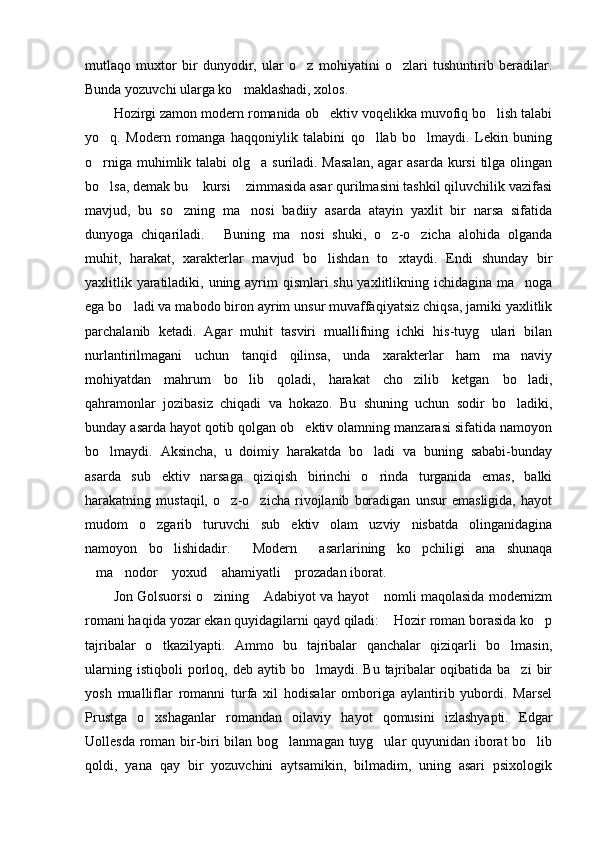 mutlaqo   muxtor   bir   dunyodir,   ular   o z   mohiyatini   o zlari   tushuntirib   beradilar. 
Bunda yozuvchi ularga ko maklashadi, xolos. 	

Hozirgi zamon modern romanida ob ektiv voqelikka muvofiq bo lish talabi	
 
yo q.   Modern   romanga   haqqoniylik   talabini   qo llab   bo lmaydi.   Lekin   buning	
  
o rniga muhimlik talabi  olg a suriladi. Masalan,  agar asarda kursi  tilga olingan
 
bo lsa, demak bu  kursi  zimmasida asar qurilmasini tashkil qiluvchilik vazifasi
  
mavjud,   bu   so zning   ma nosi   badiiy   asarda   atayin   yaxlit   bir   narsa   sifatida	
 
dunyoga   chiqariladi.   Buning   ma nosi   shuki,   o z-o zicha   alohida   olganda	
   
muhit,   harakat,   xarakterlar   mavjud   bo lishdan   to xtaydi.   Endi   shunday   bir	
 
yaxlitlik yaratiladiki, uning ayrim qismlari shu yaxlitlikning ichidagina ma noga	

ega bo ladi va mabodo biron ayrim unsur muvaffaqiyatsiz chiqsa, jamiki yaxlitlik	

parchalanib   ketadi.   Agar   muhit   tasviri   muallifning   ichki   his-tuyg ulari   bilan	

nurlantirilmagani   uchun   tanqid   qilinsa,   unda   xarakterlar   ham   ma naviy	

mohiyatdan   mahrum   bo lib   qoladi,   harakat   cho zilib   ketgan   bo ladi,	
  
qahramonlar   jozibasiz   chiqadi   va   hokazo.   Bu   shuning   uchun   sodir   bo ladiki,	

bunday asarda hayot qotib qolgan ob ektiv olamning manzarasi sifatida namoyon	

bo lmaydi.   Aksincha,   u   doimiy   harakatda   bo ladi   va   buning   sababi-bunday	
 
asarda   sub ektiv   narsaga   qiziqish   birinchi   o rinda   turganida   emas,   balki	
 
harakatning   mustaqil,   o z-o zicha   rivojlanib   boradigan   unsur   emasligida,   hayot	
 
mudom   o zgarib   turuvchi   sub ektiv   olam   uzviy   nisbatda   olinganidagina	
 
namoyon   bo lishidadir.   Modern   asarlarining   ko pchiligi   ana   shunaqa	
   
ma nodor  yoxud  ahamiyatli  prozadan iborat. 	
    
Jon Golsuorsi o zining  Adabiyot va hayot  nomli maqolasida modernizm	
  
romani haqida yozar ekan quyidagilarni qayd qiladi:  Hozir roman borasida ko p	
 
tajribalar   o tkazilyapti.   Ammo   bu   tajribalar   qanchalar   qiziqarli   bo lmasin,	
 
ularning  istiqboli  porloq,  deb  aytib  bo lmaydi.  Bu  tajribalar   oqibatida  ba zi  bir	
 
yosh   mualliflar   romanni   turfa   xil   hodisalar   omboriga   aylantirib   yubordi.   Marsel
Prustga   o xshaganlar   romandan   oilaviy   hayot   qomusini   izlashyapti.   Edgar	

Uollesda roman bir-biri bilan bog lanmagan tuyg ular quyunidan iborat bo lib	
  
qoldi,   yana   qay   bir   yozuvchini   aytsamikin,   bilmadim,   uning   asari   psixologik 
