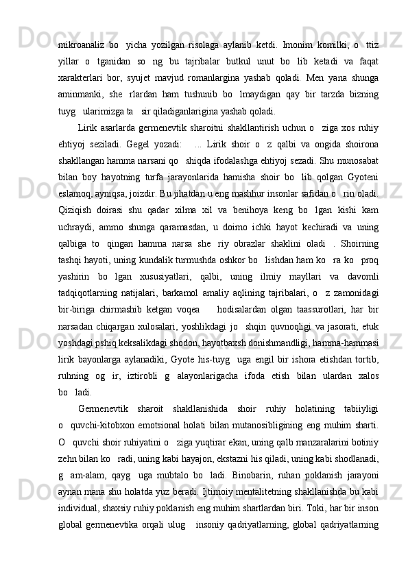 mikroanaliz   bo yicha   yozilgan   risolaga   aylanib   ketdi.   Imonim   komilki,   o ttiz 
yillar   o tganidan   so ng   bu   tajribalar   butkul   unut   bo lib   ketadi   va   faqat	
  
xarakterlari   bor,   syujet   mavjud   romanlargina   yashab   qoladi.   Men   yana   shunga
aminmanki,   she rlardan   ham   tushunib   bo lmaydigan   qay   bir   tarzda   bizning	
 
tuyg ularimizga ta sir qiladiganlarigina yashab qoladi.  	
  
Lirik   asarlarda   germenevtik   sharoitni   shakllantirish   uchun   o ziga   xos   ruhiy	

ehtiyoj   seziladi.   Gegel   yozadi:   ...   Lirik   shoir   o z   qalbi   va   ongida   shoirona	
 
shakllangan hamma narsani qo shiqda ifodalashga ehtiyoj sezadi. Shu munosabat	

bilan   boy   hayotning   turfa   jarayonlarida   hamisha   shoir   bo lib   qolgan   Gyoteni	

eslamoq, ayniqsa, joizdir. Bu jihatdan u eng mashhur insonlar safidan o rin oladi.	

Qiziqish   doirasi   shu   qadar   xilma   xil   va   benihoya   keng   bo lgan   kishi   kam	

uchraydi,   ammo   shunga   qaramasdan,   u   doimo   ichki   hayot   kechiradi   va   uning
qalbiga   to qingan   hamma   narsa   she riy   obrazlar   shaklini   oladi .   Shoirning	
  
tashqi hayoti, uning kundalik turmushda oshkor bo lishdan ham ko ra ko proq	
  
yashirin   bo lgan   xususiyatlari,   qalbi,   uning   ilmiy   mayllari   va   davomli	

tadqiqotlarning   natijalari,   barkamol   amaliy   aqlining   tajribalari,   o z   zamonidagi	

bir-biriga   chirmashib   ketgan   voqea     hodisalardan   olgan   taassurotlari,   har   bir	

narsadan   chiqargan   xulosalari,   yoshlikdagi   jo shqin   quvnoqligi   va   jasorati,   etuk	

yoshdagi pshiq keksalikdagi shodon, hayotbaxsh donishmandligi, hamma-hammasi
lirik   bayonlarga   aylanadiki,   Gyote   his-tuyg uga   engil   bir   ishora   etishdan   tortib,	

ruhning   og ir,   iztirobli   g alayonlarigacha   ifoda   etish   bilan   ulardan   xalos	
 
bo ladi. 	

Germenevtik   sharoit   shakllanishida   shoir   ruhiy   holatining   tabiiyligi
o quvchi-kitobxon   emotsional   holati   bilan   mutanosibligining   eng   muhim   sharti.

O quvchi shoir ruhiyatini o ziga yuqtirar ekan, uning qalb manzaralarini botiniy
 
zehn bilan ko radi, uning kabi hayajon, ekstazni his qiladi, uning kabi shodlanadi,	

g am-alam,   qayg uga   mubtalo   bo ladi.   Binobarin,   ruhan   poklanish   jarayoni	
  
aynan mana shu holatda yuz beradi. Ijtimoiy mentalitetning shakllanishda bu kabi
individual, shaxsiy ruhiy poklanish eng muhim shartlardan biri. Toki, har bir inson
global   germenevtika   orqali   ulug   insoniy   qadriyatlarning,   global   qadriyatlarning	
 