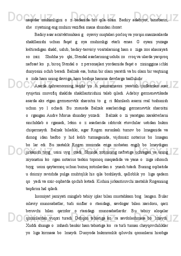 naqadar   muhimligini   o z   badanida   his   qila   olsin.   Badiiy   adabiyot,   binobarin,
she riyatning eng muhim vazifasi mana shundan iborat. 	

Badiiy asar arxitektonikasi g oyaviy nuqtalari porloq va yorqin manzaralarda	

shakllanishi   uchun   faqat   g oya   muhimligi   etarli   emas.   G oyani   yuzaga	
 
keltiradigan shakl, uslub, badiiy-tasviriy vositalarning ham o ziga xos ahamiyati	

so zsiz.  Shubha yo qki, Stendal asarlarining uslubi zo rroq va ularda yarqiroq	
   
nafosat ko p, biroq Stendal o z personajlari yordamida faqat o zininggina ichki	
  
dunyosini ochib beradi. Balzak esa, butun bir olam yaratdi va bu olam bir vaqtning
o zida ham uning davriga, ham boshqa hamma davrlarga taallulidir . 	
 
Asarda   qahramonning   taqdir   yo li   panoramasini   yaratish   ijodkordan   asar	

syujetini   muvofiq   shaklda   shakllantirishini   talab   qiladi.   Adabiy   germenevtikada
asarda   aks   etgan   germenevtik   sharoitni   to g ri   fahmlash   asarni   real   tushunish	
 
uchun   yo l   ochadi.   Bu   xususda   Balzak   asarlaridagi   germenevtik   sharoitni	

o rgangan   Andre   Morua   shunday   yozadi:   Balzak   o zi   yaratgan   xarakterlarni	
  
sinchiklab   o rganadi,   lekin   o z   asarlarida   ishtirok   etuvchilar   ustidan   hukm	
 
chiqarmaydi.   Balzak   biladiki,   agar   Rogen   surunkali   tumov   bo lmaganida   va	

dimog idan   badbo y   hid   kelib   turmaganida,   vijdonsiz   notarius   bo lmagan	
  
bo lar   edi.   Bu   xastalik   Rogen   xonimda   eriga   nisbatan   engib   bo lmaydigan	
 
jirkanish   tuyg usini   uyg otadi.   Shunda   xotinining   nafratiga   uchragan   va   uning	
 
xiyonatini   ko rgan   notarius   taskin   topmoq   maqsadida   va   yana   o ziga   ishonch
 
tuyg usini qaytarmoq uchun buzuq xotinlardan o ynash tutadi. Buning oqibatida	
 
u   doimiy   ravishda   pulga   muhtojlik   his   qila   boshlaydi,   qalloblik   yo liga   qadam	

qo yadi va oxir-oqibatda qochib ketadi. Kishini jirkantiruvchi xastalik Rogenning	

taqdirini hal qiladi.  	

Insoniyat   jamiyati   minglab   tabiiy   iplar   bilan   mustahkam   bog langan.   Bular	

oilaviy   munosabatlar,   turli   sinflar   o rtasidagi,   savdogar   bilan   xaridoru,   qarz	

beruvchi   bilan   qarzdor   o rtasidagi   munosabatlardir.   Bu   tabiiy   aloqalar	

qonunlardan   yuqori   turadi.   Dehqon   tabiatiga   ko ra   savdolashmasa   bo lmaydi.	
 
Xuddi shunga o xshash bankir ham tabiatiga ko ra turli tuman chayqovchiliklar	
 
yo liga   kirmasa   bo lmaydi.   Dunyoda   hukmronlik   qiluvchi   qonunlarni   hisobga	
  