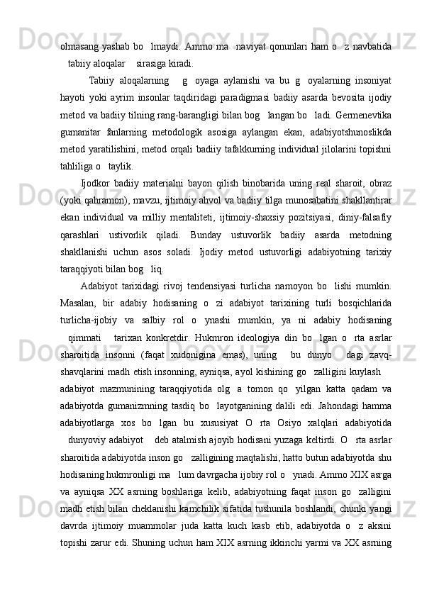 olmasang   yashab   bo lmaydi.   Ammo   ma naviyat   qonunlari   ham   o z   navbatida  
tabiiy aloqalar  sirasiga kiradi. 	
 
Tabiiy   aloqalarning   g oyaga   aylanishi   va   bu   g oyalarning   insoniyat	
   
hayoti   yoki   ayrim   insonlar   taqdiridagi   paradigmasi   badiiy   asarda   bevosita   ijodiy
metod va badiiy tilning rang-barangligi bilan bog langan bo ladi. Germenevtika	
 
gumanitar   fanlarning   metodologik   asosiga   aylangan   ekan,   adabiyotshunoslikda
metod yaratilishini, metod orqali badiiy tafakkurning individual jilolarini topishni
tahliliga o taylik. 	

Ijodkor   badiiy   materialni   bayon   qilish   binobarida   uning   real   sharoit,   obraz
(yoki qahramon), mavzu, ijtimoiy ahvol va badiiy tilga munosabatini shakllantirar
ekan   individual   va   milliy   mentaliteti,   ijtimoiy-shaxsiy   pozitsiyasi,   diniy-falsafiy
qarashlari   ustivorlik   qiladi.   Bunday   ustuvorlik   badiiy   asarda   metodning
shakllanishi   uchun   asos   soladi.   Ijodiy   metod   ustuvorligi   adabiyotning   tarixiy
taraqqiyoti bilan bog liq. 	

Adabiyot   tarixidagi   rivoj   tendensiyasi   turlicha   namoyon   bo lishi   mumkin.	

Masalan,   bir   adabiy   hodisaning   o zi   adabiyot   tarixining   turli   bosqichlarida	

turlicha-ijobiy   va   salbiy   rol   o ynashi   mumkin,   ya ni   adabiy   hodisaning	
 
qimmati   tarixan   konkretdir.   Hukmron   ideologiya   din   bo lgan   o rta   asrlar	
   
sharoitida   insonni   (faqat   xudonigina   emas),   uning   bu   dunyo   dagi   zavq-	
 
shavqlarini madh etish insonning, ayniqsa, ayol kishining go zalligini kuylash 	
 
adabiyot   mazmunining   taraqqiyotida   olg a   tomon   qo yilgan   katta   qadam   va	
 
adabiyotda   gumanizmning   tasdiq   bo layotganining   dalili   edi.   Jahondagi   hamma	

adabiyotlarga   xos   bo lgan   bu   xususiyat   O rta   Osiyo   xalqlari   adabiyotida	
 
dunyoviy adabiyot  deb atalmish ajoyib hodisani  yuzaga keltirdi. O rta asrlar	
  
sharoitida adabiyotda inson go zalligining maqtalishi, hatto butun adabiyotda shu	

hodisaning hukmronligi ma lum davrgacha ijobiy rol o ynadi. Ammo XIX asrga	
 
va   ayniqsa   XX   asrning   boshlariga   kelib,   adabiyotning   faqat   inson   go zalligini	

madh etish bilan cheklanishi  kamchilik sifatida tushunila boshlandi, chunki yangi
davrda   ijtimoiy   muammolar   juda   katta   kuch   kasb   etib,   adabiyotda   o z   aksini

topishi zarur edi. Shuning uchun ham XIX asrning ikkinchi yarmi va XX asrning 