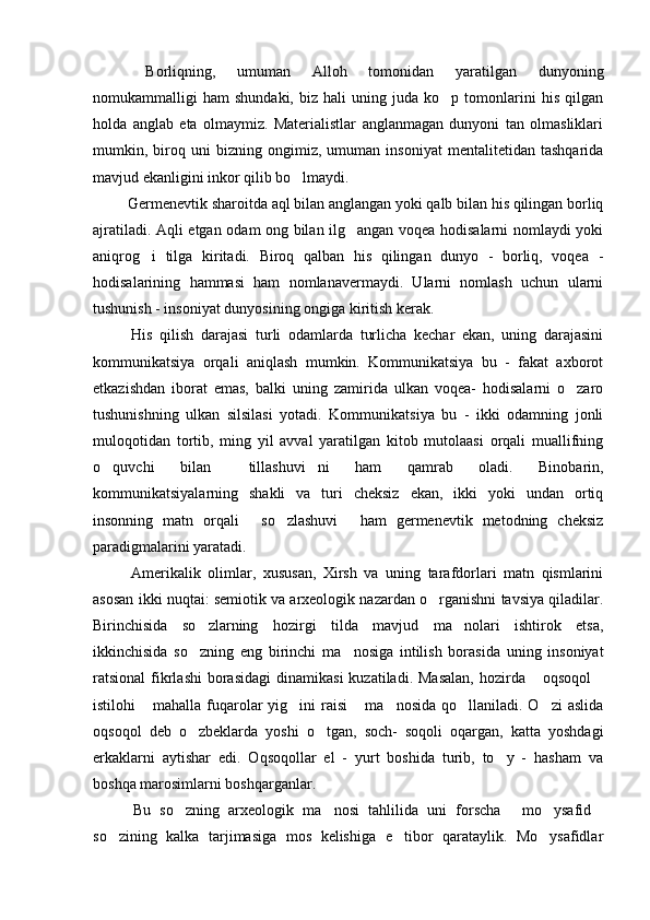   Borliqning,   umuman   Alloh   tomonidan   yaratilgan   dunyoning
nomukammalligi   ham   shundaki,   biz  hali   uning  juda   ko p  tomonlarini   his   qilgan
holda   anglab   eta   olmaymiz.   Materialistlar   anglanmagan   dunyoni   tan   olmasliklari
mumkin,   biroq   uni   bizning   ongimiz,   umuman   insoniyat   mentalitetidan   tashqarida
mavjud ekanligini inkor qilib bo lmaydi. 	

  Germenevtik sharoitda aql bilan anglangan yoki qalb bilan his qilingan borliq
ajratiladi. Aqli etgan odam ong bilan ilg angan voqea hodisalarni nomlaydi yoki	

aniqrog i   tilga   kiritadi.   Biroq   qalban   his   qilingan   dunyo   -   borliq,   voqea   -	

hodisalarining   hammasi   ham   nomlanavermaydi.   Ularni   nomlash   uchun   ularni
tushunish - insoniyat dunyosining ongiga kiritish kerak. 
  His   qilish   darajasi   turli   odamlarda   turlicha   kechar   ekan,   uning   darajasini
kommunikatsiya   orqali   aniqlash   mumkin.   Kommunikatsiya   bu   -   fakat   axborot
etkazishdan   iborat   emas,   balki   uning   zamirida   ulkan   voqea-   hodisalarni   o zaro	

tushunishning   ulkan   silsilasi   yotadi.   Kommunikatsiya   bu   -   ikki   odamning   jonli
muloqotidan   tortib,   ming   yil   avval   yaratilgan   kitob   mutolaasi   orqali   muallifning
o quvchi   bilan   tillashuvi ni   ham   qamrab   oladi.   Binobarin,	
  
kommunikatsiyalarning   shakli   va   turi   cheksiz   ekan,   ikki   yoki   undan   ortiq
insonning   matn   orqali   so zlashuvi   ham   germenevtik   metodning   cheksiz	
  
paradigmalarini yaratadi. 
  Amerikalik   olimlar,   xususan,   Xirsh   va   uning   tarafdorlari   matn   qismlarini
asosan ikki nuqtai: semiotik va arxeologik nazardan o rganishni tavsiya qiladilar.	

Birinchisida   so zlarning   hozirgi   tilda   mavjud   ma nolari   ishtirok   etsa,	
 
ikkinchisida   so zning   eng   birinchi   ma nosiga   intilish   borasida   uning   insoniyat
 
ratsional  fikrlashi   borasidagi  dinamikasi  kuzatiladi.  Masalan,   hozirda  oqsoqol	
 
istilohi   mahalla fuqarolar  yig ini  raisi  ma nosida  qo llaniladi.  O zi  aslida	
     
oqsoqol   deb   o zbeklarda   yoshi   o tgan,   soch-   soqoli   oqargan,   katta   yoshdagi	
 
erkaklarni   aytishar   edi.   Oqsoqollar   el   -   yurt   boshida   turib,   to y   -   hasham   va	

boshqa marosimlarni boshqarganlar. 
  Bu   so zning   arxeologik   ma nosi   tahlilida   uni   forscha   mo ysafid	
    
so zining   kalka   tarjimasiga   mos   kelishiga   e tibor   qarataylik.   Mo ysafidlar	
   