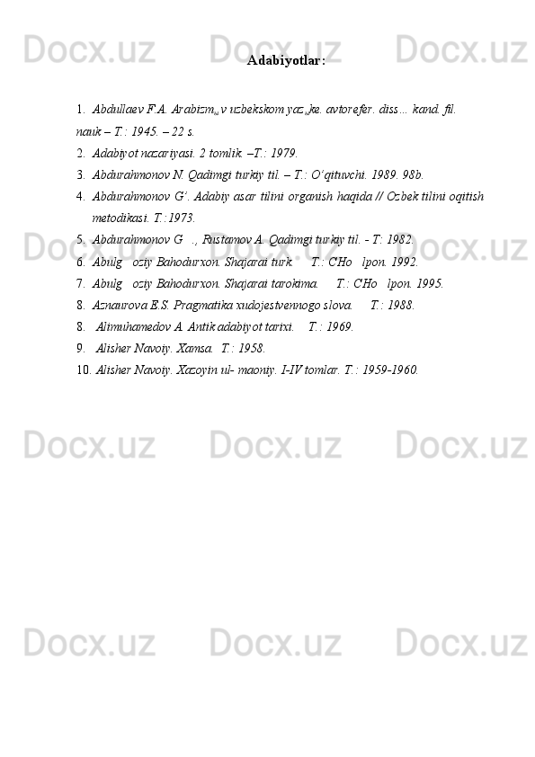 Adabiyotlar:
1. Abdullaev F.A. Arabizm
ы   v uzbekskom yaz
ы ke. avtorefer. diss… kand. fil. 
nauk – T.: 1945. – 22 s. 
2. Adabiyot nazariyasi. 2 tomlik. –T.: 1979. 
3. Abdurahmonov N. Qadimgi turkiy til. – T.: O’qituvchi. 1989. 98b. 
4. Abdurahmonov G’. Adabiy asar tilini organish haqida // Ozbek tilini oqitish  
metodikasi. T.:1973. 	

5. Abdurahmonov G ., Rustamov A. Qadimgi turkiy til. - T: 1982. 	

6. Abulg oziy Bahodurxon. Shajarai turk.   T.: CHo lpon. 	
   1992. 
7. Abulg oziy Bahodurxon. Shajarai tarokima.   T.: CHo lpon. 
   1995. 
8. Aznaurova E.S. Pragmatika xudojestvennogo slova.   T.: 1988. 	

8. Alimuhamedov A. Antik adabiyot tarixi.  T.: 1969. 	

9. Alisher Navoiy. Xamsa.  T.: 1958. 	

10. Alisher Navoiy. Xazoyin ul- maoniy.  I-IV tomlar. T.: 1959-1960.  