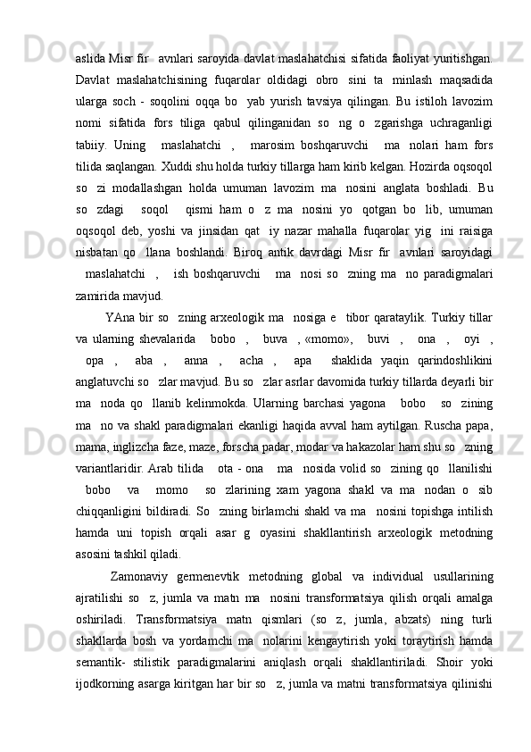 aslida Misr fir avnlari saroyida davlat maslahatchisi  sifatida faoliyat yuritishgan.
Davlat   maslahatchisining   fuqarolar   oldidagi   obro sini   ta minlash   maqsadida	
 
ularga   soch   -   soqolini   oqqa   bo yab   yurish   tavsiya   qilingan.   Bu   istiloh   lavozim	

nomi   sifatida   fors   tiliga   qabul   qilinganidan   so ng   o zgarishga   uchraganligi	
 
tabiiy.   Uning   maslahatchi ,   marosim   boshqaruvchi   ma nolari   ham   fors	
    
tilida saqlangan. Xuddi shu holda turkiy tillarga ham kirib kelgan. Hozirda oqsoqol
so zi   modallashgan   holda   umuman   lavozim   ma nosini   anglata   boshladi.   Bu	
 
so zdagi   soqol   qismi   ham   o z   ma nosini   yo qotgan   bo lib,   umuman
      
oqsoqol   deb,   yoshi   va   jinsidan   qat iy   nazar   mahalla   fuqarolar   yig ini   raisiga	
 
nisbatan   qo llana   boshlandi.   Biroq   antik   davrdagi   Misr   fir avnlari   saroyidagi	
 
maslahatchi ,   ish   boshqaruvchi   ma nosi   so zning   ma no   paradigmalari	
      
zamirida mavjud. 
  YAna bir so zning arxeologik ma nosiga e tibor qarataylik. Turkiy tillar	
  
va   ularning   shevalarida   bobo ,   buva ,   «momo»,   buvi ,   ona ,   oyi ,	
         
opa ,   aba ,   anna ,   acha ,   apa   shaklida   yaqin   qarindoshlikini	
         
anglatuvchi so zlar mavjud. Bu so zlar asrlar davomida turkiy tillarda deyarli bir	
 
ma noda   qo llanib   kelinmokda.   Ularning   barchasi   yagona   bobo   so zining	
    
ma no va shakl  paradigmalari  ekanligi  haqida avval  ham aytilgan. Ruscha  papa,

mama, inglizcha faze, maze, forscha padar, modar va hakazolar ham shu so zning	

variantlaridir. Arab tilida  ota - ona  ma nosida volid so zining qo llanilishi	
    
bobo   va   momo   so zlarining   xam   yagona   shakl   va   ma nodan   o sib	
      
chiqqanligini   bildiradi.  So zning   birlamchi   shakl   va  ma nosini   topishga   intilish	
 
hamda   uni   topish   orqali   asar   g oyasini   shakllantirish   arxeologik   metodning	

asosini tashkil qiladi. 
  Zamonaviy   germenevtik   metodning   global   va   individual   usullarining
ajratilishi   so z,   jumla   va   matn   ma nosini   transformatsiya   qilish   orqali   amalga	
 
oshiriladi.   Transformatsiya   matn   qismlari   (so z,   jumla,   abzats)   ning   turli	

shakllarda   bosh   va   yordamchi   ma nolarini   kengaytirish   yoki   toraytirish   hamda	

semantik-   stilistik   paradigmalarini   aniqlash   orqali   shakllantiriladi.   Shoir   yoki
ijodkorning asarga kiritgan har bir so z, jumla va matni transformatsiya qilinishi	
 