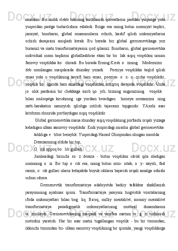 mumkin.  Bu  xuddi   elektr   tokining  kuchlanish  quvvatlarini   pastdan  yuqoriga  yoki
yuqoridan   pastga   tushirilishini   eslatadi.   Bizga   esa   uning   butun   insoniyat   taqdiri,
jamiyat,   binobarin,   global   muammolarni   echish,   kashf   qilish   imkoniyatlarini
ochish   darajasini   aniqlash   kerak.   Bu   borada   biz   global   germenevtikaga   yuz
buramiz va matn transformatsiyasini ijod qilamiz. Binobarin, global germenevtika
individual   inson   taqdirini   globallashtirar   ekan   bir   bo lak   siqiq   voqelikni   umum
fazoviy voqelikka ko chiradi. Bu borada Erning Kristi  o zining  Modernizm	
   
deb   nomlangan   maqolasida   shunday   yozadi:   Poeziya   voqelikka   taqlid   qilish	

emas   yoki   u   voqelikning   tavsifi   ham   emas,   poeziya-   o z-   o zicha   voqelikdir,	
 
voqelik   bo lganda   ham   amaldagi   voqelikdan   ortiqroq   darajada   voqelikdir.   Unda	

jo nlik   pardasini   bir   chekkaga   surib   qo yib,   bizning   ongimizning   voqelik	
   
bilan   muloqatga   kirishmog iga   yordam   beradigan   himoya   mexanizmi ning	
  
xatti-harakatini   namoyish   qilishga   intilish   tajassum   topgandir.   YAxshi   asar
kitobxon shuurida portlaydigan siqiq voqelikdir .	

  Global germenevtika mana shunday siqiq voqelikning portlashi orqali yuzaga
keladigan ulkan samoviy voqelikdir. Endi yuqoridagi misolni global germenevtika 
tahliliga e tibor beraylik. Yuqoridagi Hamid Olimjondan olingan misolda 	

Derazamning oldida bir tup, 
O rik oppoq bo lib gulladi. 	
 
Jumlasidagi   birinchi   so z   deraza   -   butun   voqelikni   idrok   qila   oladigan	

insonning   o zi.   Bir   tup   o rik   esa,   uning   butun   orzu-   istak,   o y-   xayoli,   fasl	
  
ramzi, o rik gullari ularni kelajakda buyuk ishlarni bajarish orqali amalga oshishi	

uchun ishora. 
    Germenevtik   transformatsiya   adabiyotda   badiiy   tafakkur   shakllanish
jarayonining   ajralmas   qismi.   Transformatsiya   jarayoni   lingvistik   vositalarning
ifoda   imkoniyatlari   bilan   bog liq.   Biroq,   milliy   mentalitet,   insoniy   mentalitet	

transformatsiya   paradigmatik   imkoniyatlarining   muttasil   dinamikasini
ta minlaydi.   Germenevtikaning   maqsadi   va   vazifasi   matnni   to g ri   tushunish	
  
metodini   yaratish.   Har   bir   asar   matni   tugallangan   voqelik   -   bu   bir   tomondan,
ikkinchi tomondan bu- ulkan samoviy voqelikning bir qismiki, yangi voqeliklarga 
