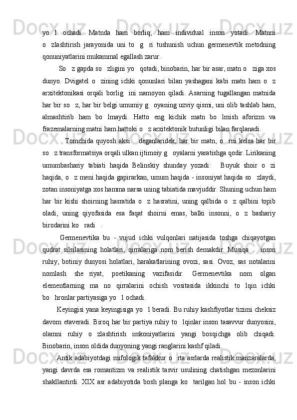 yo l   ochadi.   Matnda   ham   borliq,   ham   individual   inson   yotadi.   Matnni
o zlashtirish   jarayonida   uni   to g ri   tushunish   uchun   germenevtik   metodning
  
qonuniyatlarini mukammal egallash zarur. 
  So z gapda so zligini yo qotadi, binobarin, har bir asar, matn o ziga xos	
   
dunyo.   Dvigatel   o zining   ichki   qonunlari   bilan   yashagani   kabi   matn   ham   o z	
 
arxitektonikasi   orqali   borlig ini   namoyon   qiladi.   Asarning   tugallangan   matnida	

har bir so z, har bir belgi umumiy g oyaning uzviy qismi, uni olib tashlab ham,	
 
almashtirib   ham   bo lmaydi.   Hatto   eng   kichik   matn   bo lmish   aforizm   va	
 
frazemalarning matni ham hattoki o z arxitektonik butunligi bilan farqlanadi. 	

  Tomchida   quyosh   aksi   deganlaridek,   har   bir   matn,   o rni   kelsa   har   bir	
  
so z transformatsiya orqali ulkan ijtimoiy g oyalarni yaratishga qodir. Lirikaning	
 
umumbashariy   tabiati   haqida   Belinskiy   shunday   yozadi:   Buyuk   shoir   o zi	
 
haqida, o z meni haqida gapirarkan, umum haqida - insoniyat haqida so zlaydi,	
 
zotan insoniyatga xos hamma narsa uning tabiatida mavjuddir. Shuning uchun ham
har   bir   kishi   shoirning   hasratida   o z   hasratini,   uning   qalbida   o z   qalbini   topib	
 
oladi,   uning   qiyofasida   esa   faqat   shoirni   emas,   balki   insonni,   o z   bashariy	

birodarini ko radi .	
   
 
Germenevtika   bu   -   vujud   ichki   vulqonlari   natijasida   toshga   chiqayotgan
qudrat   silsilasining   holatlari,   qirralariga   nom   berish   demakdir.   Musiqa     inson	

ruhiy,   botiniy   dunyosi   holatlari,   harakatlarining   ovozi,   sasi.   Ovoz,   sas   notalarini
nomlash   she riyat,   poetikaning   vazifasidir.   Germenevtika   nom   olgan	

elementlarning   ma no   qirralarini   ochish   vositasida   ikkinchi   to lqin   ichki	
 
bo hronlar partiyasiga yo l ochadi. 	
 
Keyingisi yana keyingisiga yo l beradi. Bu ruhiy kashfiyotlar tizimi cheksiz	

davom etaveradi. Biroq har bir partiya ruhiy to lqinlar inson tasavvur dunyosini,	

olamni   ruhiy   o zlashtirish   imkoniyatlarini   yangi   bosqichga   olib   chiqadi.	

Binobarin, inson oldida dunyoning yangi ranglarini kashf qiladi. 
Antik adabiyotdagi mifologik tafakkur o rta asrlarda realistik manzaralarda,	

yangi   davrda   esa   romantizm   va   realistik   tasvir   usulining   chatishgan   mezonlarini
shakllantirdi.   XIX   asr   adabiyotida   bosh   planga   ko tarilgan   hol   bu   -   inson   ichki	
 