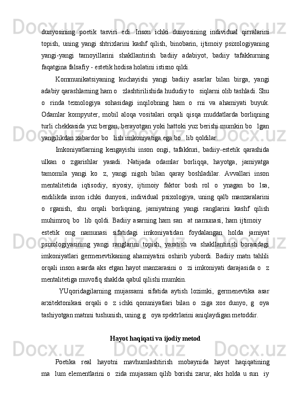 dunyosining   poetik   tasviri   edi.   Inson   ichki   dunyosining   individual   qirralarini
topish,   uning   yangi   shtrixlarini   kashf   qilish,   binobarin,   ijtimoiy   psixologiyaning
yangi-yangi   tamoyillarini   shakllantirish   badiiy   adabiyot,   badiiy   tafakkurning
faqatgina falsafiy - estetik hodisa holatini istisno qildi. 
Kommunikatsiyaning   kuchayishi   yangi   badiiy   asarlar   bilan   birga,   yangi
adabiy qarashlarning ham o zlashtirilishida hududiy to siqlarni olib tashladi. Shu 
o rinda   texnologiya   sohasidagi   inqilobning   ham   o rni   va   ahamiyati   buyuk.	
 
Odamlar   kompyuter,   mobil   aloqa   vositalari   orqali   qisqa   muddatlarda   borliqning
turli chekkasida yuz bergan, berayotgan yoki hattoki yuz berishi mumkin bo lgan	

yangilikdan xabardor bo lish imkoniyatiga ega bo lib qoldilar. 	
 
Imkoniyatlarning   kengayishi   inson   ongi,   tafakkuri,   badiiy-estetik   qarashida
ulkan   o zgarishlar   yasadi.   Natijada   odamlar   borliqqa,   hayotga,   jamiyatga	

tamomila   yangi   ko z,   yangi   nigoh   bilan   qaray   boshladilar.   Avvallari   inson	

mentalitetida   iqtisodiy,   siyosiy,   ijtimoiy   faktor   bosh   rol   o ynagan   bo lsa,	
 
endilikda   inson   ichki   dunyosi,   individual   psixologiya,   uning   qalb   manzaralarini
o rganish,   shu   orqali   borliqning,   jamiyatning   yangi   ranglarini   kashf   qilish	

muhimroq   bo lib   qoldi.   Badiiy   asarning   ham   san at   namunasi,   ham   ijtimoiy  	
  
estetik   ong   namunasi   sifatidagi   imkoniyatidan   foydalangan   holda   jamiyat
psixologiyasining   yangi   ranglarini   topish,   yaratish   va   shakllantirish   borasidagi
imkoniyatlari   germenevtikaning   ahamiyatini   oshirib   yubordi.   Badiiy   matn   tahlili
orqali   inson   asarda   aks   etgan   hayot   manzarasini   o zi   imkoniyati   darajasida   o z	
 
mentalitetiga muvofiq shaklda qabul qilishi mumkin. 
  YUqoridagilarning   mujassami   sifatida   aytish   lozimki,   germenevtika   asar
arxitektonikasi   orqali   o z   ichki   qonuniyatlari   bilan   o ziga   xos   dunyo,   g oya	
  
tashiyotgan matnni tushunish, uning g oya spektrlarini aniqlaydigan metoddir. 	

 
Hayot haqiqati va ijodiy metod
Poetika   real   hayotni   mavhumlashtirish   mobaynida   hayot   haqiqatining
ma lum   elementlarini   o zida   mujassam   qilib   borishi   zarur,   aks   holda   u   sun iy	
   
