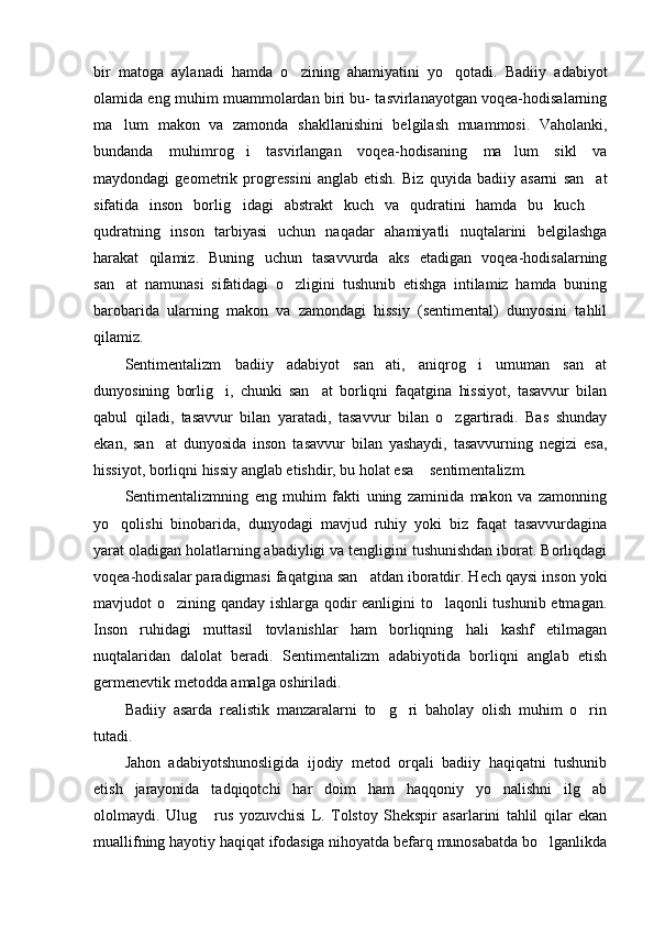 bir   matoga   aylanadi   hamda   o zining   ahamiyatini   yo qotadi.   Badiiy   adabiyot 
olamida eng muhim muammolardan biri bu- tasvirlanayotgan voqea-hodisalarning
ma lum   makon   va   zamonda   shakllanishini   belgilash   muammosi.   Vaholanki,	

bundanda   muhimrog i   tasvirlangan   voqea-hodisaning   ma lum   sikl   va	
 
maydondagi   geometrik   progressini   anglab   etish.   Biz   quyida   badiiy   asarni   san at	

sifatida   inson   borlig idagi   abstrakt   kuch   va   qudratini   hamda   bu   kuch  	
 
qudratning   inson   tarbiyasi   uchun   naqadar   ahamiyatli   nuqtalarini   belgilashga
harakat   qilamiz.   Buning   uchun   tasavvurda   aks   etadigan   voqea-hodisalarning
san at   namunasi   sifatidagi   o zligini   tushunib   etishga   intilamiz   hamda   buning	
 
barobarida   ularning   makon   va   zamondagi   hissiy   (sentimental)   dunyosini   tahlil
qilamiz. 
Sentimentalizm   badiiy   adabiyot   san ati,   aniqrog i   umuman   san at	
  
dunyosining   borlig i,   chunki   san at   borliqni   faqatgina   hissiyot,   tasavvur   bilan	
 
qabul   qiladi,   tasavvur   bilan   yaratadi,   tasavvur   bilan   o zgartiradi.   Bas   shunday	

ekan,   san at   dunyosida   inson   tasavvur   bilan   yashaydi,   tasavvurning   negizi   esa,	

hissiyot, borliqni hissiy anglab etishdir, bu holat esa  sentimentalizm. 	

Sentimentalizmning   eng   muhim   fakti   uning   zaminida   makon   va   zamonning
yo qolishi   binobarida,   dunyodagi   mavjud   ruhiy   yoki   biz   faqat   tasavvurdagina	

yarat oladigan holatlarning abadiyligi va tengligini tushunishdan iborat. Borliqdagi
voqea-hodisalar paradigmasi faqatgina san atdan iboratdir. Hech qaysi inson yoki	

mavjudot o zining qanday ishlarga qodir eanligini to laqonli tushunib etmagan.	
 
Inson   ruhidagi   muttasil   tovlanishlar   ham   borliqning   hali   kashf   etilmagan
nuqtalaridan   dalolat   beradi.   Sentimentalizm   adabiyotida   borliqni   anglab   etish
germenevtik metodda amalga oshiriladi. 
Badiiy   asarda   realistik   manzaralarni   to g ri   baholay   olish   muhim   o rin	
  
tutadi. 
Jahon   adabiyotshunosligida   ijodiy   metod   orqali   badiiy   haqiqatni   tushunib
etish   jarayonida   tadqiqotchi   har   doim   ham   haqqoniy   yo nalishni   ilg ab	
 
ololmaydi.   Ulug   rus   yozuvchisi   L.   Tolstoy   Shekspir   asarlarini   tahlil   qilar   ekan	

muallifning hayotiy haqiqat ifodasiga nihoyatda befarq munosabatda bo lganlikda	
 