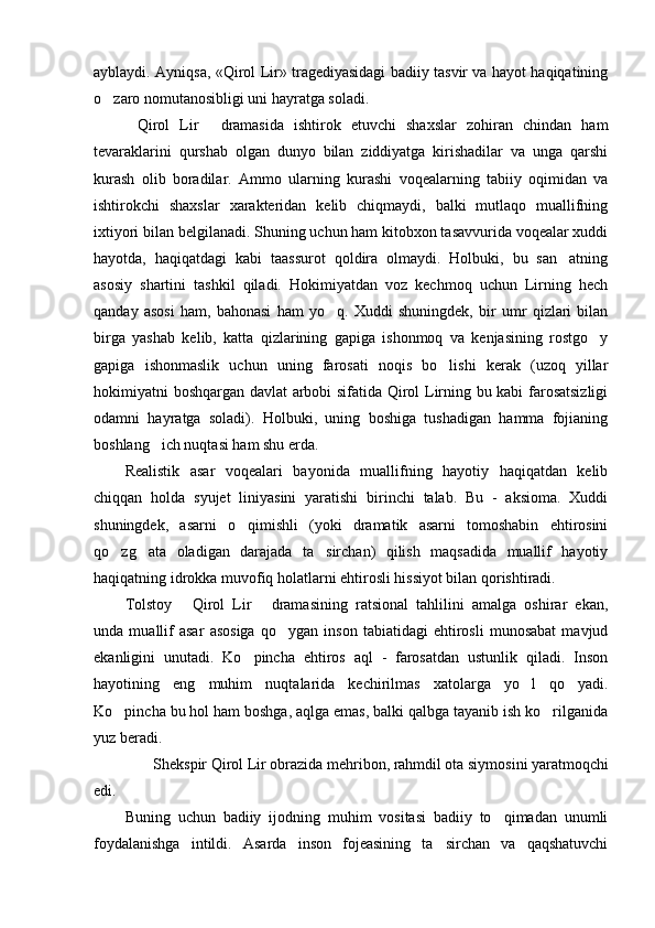 ayblaydi. Ayniqsa, «Qirol Lir» tragediyasidagi badiiy tasvir va hayot haqiqatining
o zaro nomutanosibligi uni hayratga soladi. 
Qirol   Lir   dramasida   ishtirok   etuvchi   shaxslar   zohiran   chindan   ham	
 
tevaraklarini   qurshab   olgan   dunyo   bilan   ziddiyatga   kirishadilar   va   unga   qarshi
kurash   olib   boradilar.   Ammo   ularning   kurashi   voqealarning   tabiiy   oqimidan   va
ishtirokchi   shaxslar   xarakteridan   kelib   chiqmaydi,   balki   mutlaqo   muallifning
ixtiyori bilan belgilanadi. Shuning uchun ham kitobxon tasavvurida voqealar xuddi
hayotda,   haqiqatdagi   kabi   taassurot   qoldira   olmaydi.   Holbuki,   bu   san atning	

asosiy   shartini   tashkil   qiladi.   Hokimiyatdan   voz   kechmoq   uchun   Lirning   hech
qanday   asosi   ham,   bahonasi   ham   yo q.   Xuddi   shuningdek,   bir   umr   qizlari   bilan	

birga   yashab   kelib,   katta   qizlarining   gapiga   ishonmoq   va   kenjasining   rostgo y	

gapiga   ishonmaslik   uchun   uning   farosati   noqis   bo lishi   kerak   (uzoq   yillar	

hokimiyatni boshqargan davlat arbobi sifatida Qirol Lirning bu kabi farosatsizligi
odamni   hayratga   soladi).   Holbuki,   uning   boshiga   tushadigan   hamma   fojianing
boshlang ich nuqtasi ham shu erda. 	

Realistik   asar   voqealari   bayonida   muallifning   hayotiy   haqiqatdan   kelib
chiqqan   holda   syujet   liniyasini   yaratishi   birinchi   talab.   Bu   -   aksioma.   Xuddi
shuningdek,   asarni   o qimishli   (yoki   dramatik   asarni   tomoshabin   ehtirosini	

qo zg ata   oladigan   darajada   ta sirchan)   qilish   maqsadida   muallif   hayotiy	
  
haqiqatning idrokka muvofiq holatlarni ehtirosli hissiyot bilan qorishtiradi. 
Tolstoy   Qirol   Lir   dramasining   ratsional   tahlilini   amalga   oshirar   ekan,	
 
unda   muallif   asar   asosiga   qo ygan   inson   tabiatidagi   ehtirosli   munosabat   mavjud	

ekanligini   unutadi.   Ko pincha   ehtiros   aql   -   farosatdan   ustunlik   qiladi.   Inson	

hayotining   eng   muhim   nuqtalarida   kechirilmas   xatolarga   yo l   qo yadi.	
 
Ko pincha bu hol ham boshga, aqlga emas, balki qalbga tayanib ish ko rilganida	
 
yuz beradi. 
  Shekspir Qirol Lir obrazida mehribon, rahmdil ota siymosini yaratmoqchi
edi. 
Buning   uchun   badiiy   ijodning   muhim   vositasi   badiiy   to qimadan   unumli	

foydalanishga   intildi.   Asarda   inson   fojeasining   ta sirchan   va   qaqshatuvchi	
 