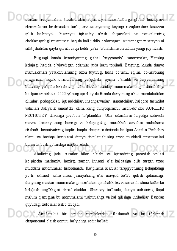 o'zidan   rivojlanishini   tuzatmasdan,   iqtisodiy   munosabatlarga   global   boshqaruv
elementlarini   kiritmasdan   turib,   tsivilizatsiyaning   keyingi   rivojlanishini   tasavvur
qilib   bo'lmaydi.   Insoniyat   iqtisodiy   o'sish   chegaralari   va   resurslarning
cheklanganligi muammosi haqida hali jiddiy o'ylamagan. Antropogenez jarayonini
sifat jihatidan qayta qurish vaqti keldi, ya'ni. tabiatda inson uchun yangi joy izlash.
Bugungi   kunda   insoniyatning   glabal   [sayyoraviy]   muommalar,   Yerning
kelajagi   haqida   o’ylaydigan   odamlar   juda   kam   topiladi.   Bugungi   kunda   dunyo
mamlakatlari   yetakchilarining   ozon   tuyunigi   hosil   bo’lishi,   iqlim,   ob-havoning
o’zgarishi,   tropik   o’rmonlaming   yo’qolishi,   ayrim   o’simlik   va   hayvonlaming
butunlay   yo’qolb   ketishidagi   uchrashuvlar   bunday   muommalaming   oldiniolishga
bo’lgan urinishdir. 2022-yilning aprel oyida Rimda dunyoning o’nta mamlakatidan
olimlar,   pedogoklar,   iqtisodchilar,   insonparvarlar,   sanoatchilar,   halqoro   tashkilot
vakillari   Italiyalik   sanoatchi,   olim,   keng   dunyoqarashli   inson-do’ktor   AURELIO
PECHCHEY   davatiga   javobon   to’plandilar.   Ular   odamlarni   hayotga   soluvchi
mavzu   Insoniyatning   hozirgi   va   kelajagidagi   murakkab   axvolini   muhokama
etishadi. Insoniyatning taqdiri haqda chuqur tashvishda bo’lgan Aurelio Pcchchey
ulami   va   boshqa   insonlami   dunyo   rivojlanishining   uzoq   muddatli   muammalari
borasida bosh qotirishga majbur etadi.
Aholining   jadal   suratlar   bilan   o’sishi   va   iqtisodning   pasayish   xollari
ko’pincha   markaziy,   hozirgi   zamon   innsoni   o’z   halqasiga   olib   turgan   uzoq
muddatli   muommalar   hisoblanadi.   Ko’pincha   kishilar   tarqqiyotining   kelajakdagi
yo’li,   extimol,   xatto   inson   jamiyatning   o’zi   mavjud   bo’lib   qolish   qolmasligi.
dunyning maskur muommalarga niesbatan qanchalik tez vasamarali chora tadbirlar
belglash   bog’likgini   etirof   etadilar.   Shunday   bo’lsada,   dunyo   axlisining   faqat
malum   qismigina   bu   mommalami   tushunishga   va   hal   qilishga   intiladilar.  Bundan
quyudagi xulosalar kelib chiqadi.
1. Atrof-muhit   bir   qancha   manbalardan   ifloslanadi   va   bu   iflslanish
eksponental o’sish qonuni bo’yichqa sodir bo’ladi.
10 