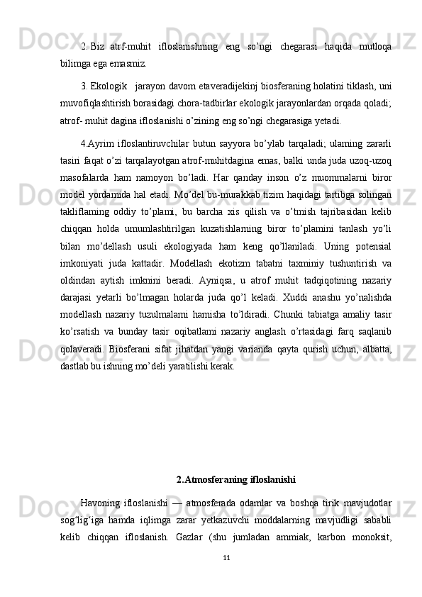 2. Biz atrf-muhit   ifloslanishning   eng   so’ngi   chegarasi   haqida   mutloqa
bilimga ega emasmiz.
3. Ekologik jarayon davom etaveradijekinj biosferaning holatini tiklash, uni
muvofiqlashtirish borasidagi chora-tadbirlar ekologik jarayonlardan orqada qoladi;
atrof- muhit dagina ifloslanishi o’zining eng so’ngi chegarasiga yetadi.
4.Ayrim   ifloslantiruvchilar   butun   sayyora   bo’ylab   tarqaladi;   ulaming   zararli
tasiri faqat o’zi tarqalayotgan atrof-muhitdagina emas, balki unda juda uzoq-uzoq
masofalarda   ham   namoyon   bo’ladi.   Har   qanday   inson   o’z   muommalarni   biror
model yordamida hal etadi. Mo’del bu-murakkab tizim haqidagi tartibga solingan
takliflaming   oddiy   to’plami,   bu   barcha   xis   qilish   va   o’tmish   tajribasidan   kelib
chiqqan   holda   umumlashtirilgan   kuzatishlarning   biror   to’plamini   tanlash   yo’li
bilan   mo’dellash   usuli   ekologiyada   ham   keng   qo’llaniladi.   Uning   potensial
imkoniyati   juda   kattadir.   Modellash   ekotizm   tabatni   taxminiy   tushuntirish   va
oldindan   aytish   imknini   beradi.   Ayniqsa,   u   atrof   muhit   tadqiqotining   nazariy
darajasi   yetarli   bo’lmagan   holarda   juda   qo’l   keladi.   Xuddi   anashu   yo’nalishda
modellash   nazariy   tuzulmalami   hamisha   to’ldiradi.   Chunki   tabiatga   amaliy   tasir
ko’rsatish   va   bunday   tasir   oqibatlami   nazariy   anglash   o’rtasidagi   farq   saqlanib
qolaveradi.   Biosferani   sifat   jihatdan   yangi   varianda   qayta   qurish   uchun,   albatta,
dastlab bu ishning mo’deli yaratilishi kerak.
2.Atmosferaning ifloslanishi
Havoning   ifloslanishi   —   atmosferada   odamlar   va   boshqa   tirik   mavjudotlar
sog lig iga   hamda   iqlimga   zarar   yetkazuvchi   moddalarning   mavjudligi   sababliʻ ʻ
kelib   chiqqan   ifloslanish.   Gazlar   (shu   jumladan   ammiak,   karbon   monoksit,
11 