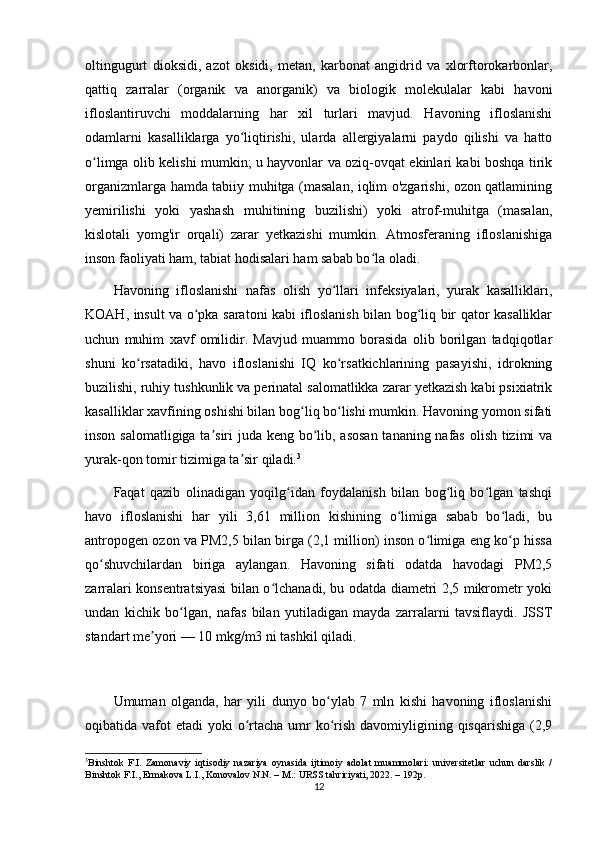 oltingugurt   dioksidi,   azot   oksidi,   metan,   karbonat   angidrid   va   xlorftorokarbonlar,
qattiq   zarralar   (organik   va   anorganik)   va   biologik   molekulalar   kabi   havoni
ifloslantiruvchi   moddalarning   har   xil   turlari   mavjud.   Havoning   ifloslanishi
odamlarni   kasalliklarga   yo liqtirishi,   ularda   allergiyalarni   paydo   qilishi   va   hattoʻ
o limga olib kelishi mumkin; u hayvonlar va oziq-ovqat ekinlari kabi boshqa tirik	
ʻ
organizmlarga hamda tabiiy muhitga (masalan, iqlim o'zgarishi, ozon qatlamining
yemirilishi   yoki   yashash   muhitining   buzilishi)   yoki   atrof-muhitga   (masalan,
kislotali   yomg'ir   orqali)   zarar   yetkazishi   mumkin.   Atmosferaning   ifloslanishiga
inson faoliyati ham, tabiat hodisalari ham sabab bo la oladi.	
ʻ
Havoning   ifloslanishi   nafas   olish   yo llari   infeksiyalari,   yurak   kasalliklari,	
ʻ
KOAH, insult va o pka saratoni kabi ifloslanish bilan bog liq bir qator kasalliklar	
ʻ ʻ
uchun   muhim   xavf   omilidir.   Mavjud   muammo   borasida   olib   borilgan   tadqiqotlar
shuni   ko rsatadiki,   havo   ifloslanishi   IQ   ko rsatkichlarining   pasayishi,   idrokning	
ʻ ʻ
buzilishi, ruhiy tushkunlik va perinatal salomatlikka zarar yetkazish kabi psixiatrik
kasalliklar xavfining oshishi bilan bog liq bo lishi mumkin. Havoning yomon sifati	
ʻ ʻ
inson salomatligiga ta siri  juda keng bo lib, asosan  tananing nafas olish tizimi va	
ʼ ʻ
yurak-qon tomir tizimiga ta sir qiladi.	
ʼ 3
Faqat   qazib   olinadigan   yoqilg idan   foydalanish   bilan   bog liq   bo lgan   tashqi	
ʻ ʻ ʻ
havo   ifloslanishi   har   yili   3,61   million   kishining   o limiga   sabab   bo ladi,   bu	
ʻ ʻ
antropogen ozon va PM2,5 bilan birga (2,1 million) inson o limiga eng ko p hissa	
ʻ ʻ
qo shuvchilardan   biriga   aylangan.   Havoning   sifati   odatda   havodagi   PM2,5	
ʻ
zarralari konsentratsiyasi bilan o lchanadi, bu odatda diametri 2,5 mikrometr yoki	
ʻ
undan   kichik   bo lgan,   nafas   bilan   yutiladigan   mayda   zarralarni   tavsiflaydi.   JSST	
ʻ
standart me yori — 10 mkg/m3 ni tashkil qiladi.	
ʼ
Umuman   olganda,   har   yili   dunyo   bo ylab   7   mln   kishi   havoning   ifloslanishi	
ʻ
oqibatida vafot  etadi  yoki  o rtacha umr  ko rish davomiyligining qisqarishiga  (2,9	
ʻ ʻ
3
Binshtok   F.I.   Zamonaviy   iqtisodiy   nazariya   oynasida   ijtimoiy   adolat   muammolari:   universitetlar   uchun   darslik   /
Binshtok F.I., Ermakova L.I., Konovalov N.N. – M.: URSS tahririyati, 2022. – 192p.
12 