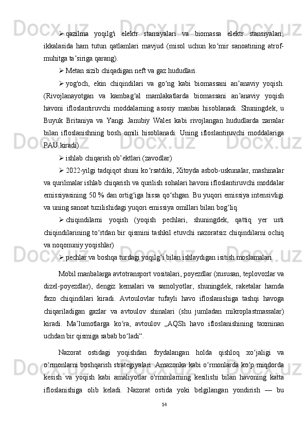  qazilma   yoqilg'i   elektr   stansiyalari   va   biomassa   elektr   stansiyalari;
ikkalasida   ham   tutun   qatlamlari   mavjud   (misol   uchun   ko mir   sanoatining   atrof-ʻ
muhitga ta siriga qarang).	
ʼ
 Metan sizib chiqadigan neft va gaz hududlari.
 yog'och,   ekin   chiqindilari   va   go ng   kabi   biomassani   an anaviy   yoqish.	
ʻ ʼ
(Rivojlanayotgan   va   kambag al   mamlakatlarda   biomassani   an anaviy   yoqish	
ʻ ʼ
havoni   ifloslantiruvchi   moddalarning   asosiy   manbai   hisoblanadi.   Shuningdek,   u
Buyuk   Britaniya   va   Yangi   Janubiy   Wales   kabi   rivojlangan   hududlarda   zarralar
bilan   ifloslanishning   bosh   omili   hisoblanadi.   Uning   ifloslantiruvchi   moddalariga
PAU kiradi)
 ishlab chiqarish ob’ektlari (zavodlar)
 2022-yilgi tadqiqot shuni ko rsatdiki, Xitoyda asbob-uskunalar, mashinalar	
ʻ
va qurilmalar ishlab chiqarish va qurilish sohalari havoni ifloslantiruvchi moddalar
emissiyasining 50 % dan ortig iga hissa qo shgan. Bu yuqori emissiya intensivligi	
ʻ ʻ
va uning sanoat tuzilishidagi yuqori emissiya omillari bilan bog liq.	
ʻ
 chiqindilarni   yoqish   (yoqish   pechlari,   shuningdek,   qattiq   yer   usti
chiqindilarining to rtdan bir qismini  tashkil  etuvchi  nazoratsiz chiqindilarni ochiq	
ʻ
va noqonuniy yoqishlar)
 pechlar va boshqa turdagi yoqilg i bilan ishlaydigan isitish moslamalari.	
ʻ
Mobil manbalarga avtotransport vositalari, poyezdlar (xususan, teplovozlar va
dizel-poyezdlar),   dengiz   kemalari   va   samolyotlar,   shuningdek,   raketalar   hamda
fazo   chiqindilari   kiradi.   Avtoulovlar   tufayli   havo   ifloslanishiga   tashqi   havoga
chiqariladigan   gazlar   va   avtoulov   shinalari   (shu   jumladan   mikroplastmassalar)
kiradi.   Ma lumotlarga   ko ra,   avtoulov   „AQSh   havo   ifloslanishining   taxminan	
ʼ ʻ
uchdan bir qismiga sabab bo ladi“.	
ʻ
Nazorat   ostidagi   yoqishdan   foydalangan   holda   qishloq   xo jaligi   va	
ʻ
o rmonlarni boshqarish strategiyalari. Amazonka kabi o rmonlarda ko p miqdorda	
ʻ ʻ ʻ
kesish   va   yoqish   kabi   amaliyotlar   o'rmonlarning   kesilishi   bilan   havoning   katta
ifloslanishiga   olib   keladi.   Nazorat   ostida   yoki   belgilangan   yondirish   —   bu
14 