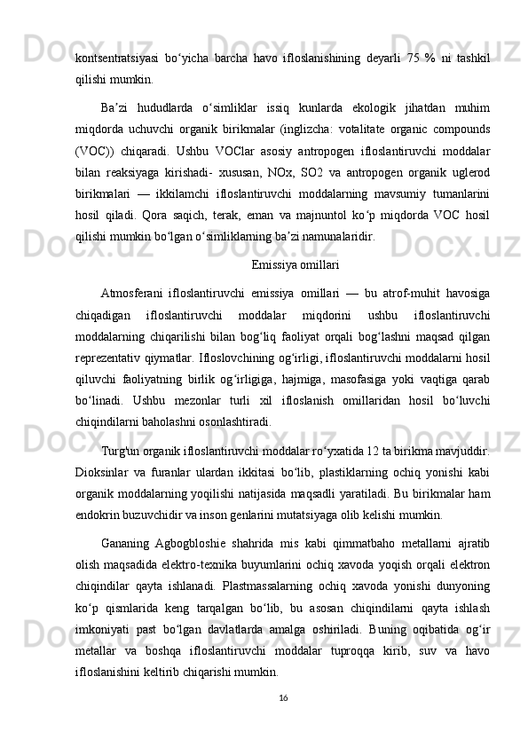 kontsentratsiyasi   bo yicha   barcha   havo   ifloslanishining   deyarli   75   %   ni   tashkilʻ
qilishi mumkin.
Ba zi   hududlarda   o simliklar   issiq   kunlarda   ekologik   jihatdan   muhim	
ʼ ʻ
miqdorda   uchuvchi   organik   birikmalar   (inglizcha:   votalitate   organic   compounds
(VOC))   chiqaradi.   Ushbu   VOClar   asosiy   antropogen   ifloslantiruvchi   moddalar
bilan   reaksiyaga   kirishadi-   xususan,   NOx,   SO2   va   antropogen   organik   uglerod
birikmalari   —   ikkilamchi   ifloslantiruvchi   moddalarning   mavsumiy   tumanlarini
hosil   qiladi.   Qora   saqich,   terak,   eman   va   majnuntol   ko p   miqdorda   VOC   hosil	
ʻ
qilishi mumkin bo lgan o simliklarning ba zi namunalaridir.	
ʻ ʻ ʼ
Emissiya omillari
Atmosferani   ifloslantiruvchi   emissiya   omillari   —   bu   atrof-muhit   havosiga
chiqadigan   ifloslantiruvchi   moddalar   miqdorini   ushbu   ifloslantiruvchi
moddalarning   chiqarilishi   bilan   bog liq   faoliyat   orqali   bog lashni   maqsad   qilgan	
ʻ ʻ
reprezentativ qiymatlar. Ifloslovchining og irligi, ifloslantiruvchi moddalarni hosil	
ʻ
qiluvchi   faoliyatning   birlik   og irligiga,   hajmiga,   masofasiga   yoki   vaqtiga   qarab	
ʻ
bo linadi.   Ushbu   mezonlar   turli   xil   ifloslanish   omillaridan   hosil   bo luvchi	
ʻ ʻ
chiqindilarni baholashni osonlashtiradi.
Turg'un organik ifloslantiruvchi moddalar ro yxatida 12 ta birikma mavjuddir.	
ʻ
Dioksinlar   va   furanlar   ulardan   ikkitasi   bo lib,   plastiklarning   ochiq   yonishi   kabi	
ʻ
organik moddalarning yoqilishi  natijasida maqsadli  yaratiladi. Bu birikmalar  ham
endokrin buzuvchidir va inson genlarini mutatsiyaga olib kelishi mumkin.
Gananing   Agbogbloshie   shahrida   mis   kabi   qimmatbaho   metallarni   ajratib
olish  maqsadida   elektro-texnika  buyumlarini   ochiq  xavoda  yoqish   orqali  elektron
chiqindilar   qayta   ishlanadi.   Plastmassalarning   ochiq   xavoda   yonishi   dunyoning
ko p   qismlarida   keng   tarqalgan   bo lib,   bu   asosan   chiqindilarni   qayta   ishlash	
ʻ ʻ
imkoniyati   past   bo lgan   davlatlarda   amalga   oshiriladi.   Buning   oqibatida   og ir	
ʻ ʻ
metallar   va   boshqa   ifloslantiruvchi   moddalar   tuproqqa   kirib,   suv   va   havo
ifloslanishini keltirib chiqarishi mumkin.
16 