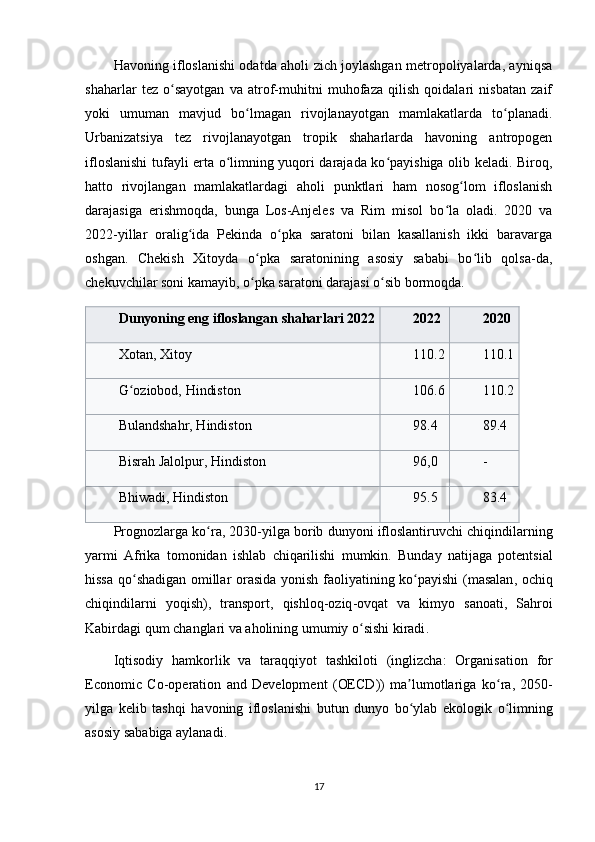 Havoning ifloslanishi odatda aholi zich joylashgan metropoliyalarda, ayniqsa
shaharlar   tez   o sayotgan   va   atrof-muhitni   muhofaza   qilish   qoidalari   nisbatan   zaifʻ
yoki   umuman   mavjud   bo lmagan   rivojlanayotgan   mamlakatlarda   to planadi.	
ʻ ʻ
Urbanizatsiya   tez   rivojlanayotgan   tropik   shaharlarda   havoning   antropogen
ifloslanishi  tufayli erta o limning yuqori darajada ko payishiga olib keladi. Biroq,	
ʻ ʻ
hatto   rivojlangan   mamlakatlardagi   aholi   punktlari   ham   nosog lom   ifloslanish	
ʻ
darajasiga   erishmoqda,   bunga   Los-Anjeles   va   Rim   misol   bo la   oladi.   2020   va	
ʻ
2022-yillar   oralig ida   Pekinda   o pka   saratoni   bilan   kasallanish   ikki   baravarga	
ʻ ʻ
oshgan.   Chekish   Xitoyda   o pka   saratonining   asosiy   sababi   bo lib   qolsa-da,	
ʻ ʻ
chekuvchilar soni kamayib, o pka saratoni darajasi o sib bormoqda.
ʻ ʻ
Dunyoning eng ifloslangan shaharlari  2022 2022 2020
Xotan, Xitoy 110.2 110.1
G oziobod, Hindiston	
ʻ 106.6 110.2
Bulandshahr, Hindiston 98.4 89.4
Bisrah Jalolpur, Hindiston 96,0 -
Bhiwadi, Hindiston 95.5 83.4
Prognozlarga   ko ʻ ra , 2030- yilga   borib   dunyoni   ifloslantiruvchi   chiqindilarning
yarmi   Afrika   tomonidan   ishlab   chiqarilishi   mumkin .   Bunday   natijaga   potentsial
hissa   qo ʻ shadigan   omillar   orasida   yonish   faoliyatining   ko ʻ payishi   ( masalan ,   ochiq
chiqindilarni   yoqish ),   transport ,   qishloq - oziq - ovqat   va   kimyo   sanoati ,   Sahroi
Kabirdagi   qum   changlari   va   aholining   umumiy   o ʻ sishi   kiradi .
Iqtisodiy   hamkorlik   va   taraqqiyot   tashkiloti   ( inglizcha :   Organisation   for
Economic   Co - operation   and   Development   ( OECD ))   ma ʼ lumotlariga   ko ʻ ra ,   2050-
yilga   kelib   tashqi   havoning   ifloslanishi   butun   dunyo   bo ʻ ylab   ekologik   o ʻ limning
asosiy   sababiga   aylanadi .
17 