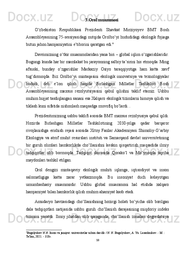 3. Orol   muammosi
O ‘ zbekiston   Respublikasi   Prezidenti   Shavkat   Mirziyoyev   BMT   Bosh
Assambleyasining  75- sessiyasidagi   nutqida   Orolbo ‘ yi   hududidagi   ekologik   fojiaga
butun   jahon   hamjamiyatini   e ’ tiborini   qaratgan   edi : 4
Davrimizning o‘tkir muammolaridan yana biri – global iqlim o‘zgarishlaridir.
Bugungi kunda har bir mamlakat bu jarayonning salbiy ta’sirini his etmoqda. Ming
afsuski,   bunday   o‘zgarishlar   Markaziy   Osiyo   taraqqiyotiga   ham   katta   xavf
tug‘dirmoqda.   Biz   Orolbo‘yi   mintaqasini   ekologik   innovatsiya   va   texnologiyalar
hududi,   deb   e’lon   qilish   haqida   Birlashgan   Millatlar   Tashkiloti   Bosh
Assambleyasining   maxsus   rezolyutsiyasini   qabul   qilishni   taklif   etamiz.   Ushbu
muhim hujjat tasdiqlangan sanani esa Xalqaro ekologik tizimlarni himoya qilish va
tiklash kuni sifatida nishonlash maqsadga muvofiq bo‘lardi...
Prezidentimizning ushbu taklifi asosida BMT maxsus rezolyusiya qabul qildi.
Hozirda   Birlashgan   Millatlar   Tashkilotining   2030-yilga   qadar   barqaror
rivojlanishga   erishish   rejasi   asosida   Xitoy   Fanlar   Akademiyasi   Shimoliy-G‘arbiy
Ekologiya  va atrof  muhit  resurslari   instituti  va  Samarqand davlat  universitetining
bir   guruh   olimlari   hamkorlikda   cho‘llanishni   keskin   qisqartirish   maqsadida   ilmiy
tadqiqotlar   olib   bormoqda.   Tadqiqot   doirasida   Qorako‘l   va   Mo‘ynoqda   tajriba
maydonlari tashkil etilgan.
Orol   dengizi   mintaqaviy   ekologik   muhiti   iqlimga,   iqtisodiyot   va   inson
salomatligiga   katta   zarar   yetkazmoqda.   Bu   insoniyat   duch   kelayotgan
umumbashariy   muammodir.   Ushbu   global   muammoni   hal   etishda   xalqaro
hamjamiyat bilan hamkorlik qilish muhim ahamiyat kasb etadi.
Amudaryo   havzasidagi   cho‘llanishning   hozirgi   holati   bo‘yicha   olib   borilgan
dala   tadqiqotlari   natijasida   ushbu   guruh   cho‘llanish   darajasining   miqdoriy   indeks
tizimini   yaratdi.   Ilmiy   jihatdan   olib   qaraganda,   cho‘llanish   zonalari   degredatsiya
4
Bogolyubov N.N. Inson va jamiyat: universitetlar uchun darslik / N. N. Bogolyubov, A. Yu. Lazenbnikov. - M .: 
Ta'lim, 2021. - 318s.
18 