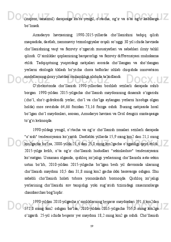 (inqiroz,   tanazzul)   darajasiga   ko‘ra   yengil,   o‘rtacha,   og‘ir   va   o‘ta   og‘ir   kabilarga
bo‘linadi.
Amudaryo   havzasining   1990-2015-yillarda   cho‘llanishini   tadqiq   qilish
maqsadida, dastlab, zamonaviy texnologiyalar orqali so‘nggi 30 yil ichida havzada
cho‘llanishning   vaqt   va   fazoviy   o‘zgarish   xususiyatlari   va   sabablari   ilmiy   tahlil
qilindi.   O‘simliklar qoplamining barqarorligi va fazoviy differensiyasi  muhokama
etildi.   Tadqiqotning   yuqoridagi   natijalari   asosida   cho‘llangan   va   sho‘rlangan
yerlarni   ekologik   tiklash   bo‘yicha   chora   tadbirlar   ishlab   chiqishda   innovatsion
modellarning ilmiy jihatdan muhimliligi alohida ta’kidlandi.
O‘zbekistonda   cho‘llanish   1990-yillardan   boshlab   sezilarli   darajada   oshib
borgan.   1990-yildan   2015-yilgacha   cho‘llanish   maydonining   dinamik   o‘zgarishi
(cho‘l,   sho‘r-gidroksidli   yerlar,   cho‘l   va   cho‘lga   aylangan   yerlarni   hisobga   olgan
holda)   mos   ravishda   64,66   foizdan   73,16   foizga   oshdi.   Buning   natijasida   hosil
bo‘lgan cho‘l maydonlari, asosan, Amudaryo havzasi va Orol dengizi mintaqasiga
to‘g‘ri kelmoqda.
1990-yildagi   yengil,   o‘rtacha   va   og‘ir   cho‘llanish   zonalari   sezilarli   darajada
"o‘sish" tendensiyasini ko‘rsatdi. Dastlabki yillarda 15,9 ming km2 dan 21,1 ming
km2gacha bo‘lsa, 2000-yilda 21,4 dan 25,0 ming km2gacha o‘sganligi qayd etildi.
2015-yilga   kelib,   o‘ta   og‘ir   cho‘llanish   hududlari   "sekinlashuv"   tendensiyasini
ko‘rsatgan. Umuman olganda, qishloq xo‘jaligi yerlarining cho‘llanishi asta-sekin
ustun   bo‘lib,   2010-yildan   2015-yilgacha   bo‘lgan   besh   yil   davomida   ularning
cho‘llanish   maydoni   10,5   dan   31,8   ming   km2   gacha   ikki   baravarga   oshgan.   Shu
sababli   cho‘llanish   holati   tobora   yomonlashib   bormoqda.   Qishloq   xo‘jaligi
yerlarining   cho‘llanishi   suv   tanqisligi   yoki   sug‘orish   tizimidagi   muammolarga
chambarchas bog‘liqdir.
1990-yildan 2010-yilgacha o‘simliklarning beqaror maydonlari 391,6 km2dan
572,0   ming   km2   oshgan   bo‘lsa,   2010-yildan   2015-yilgacha   755,0   ming   km2ga
o‘zgardi. 25-yil ichida beqaror yer maydoni 18,2 ming km2 ga oshdi. Cho‘llanish
19 