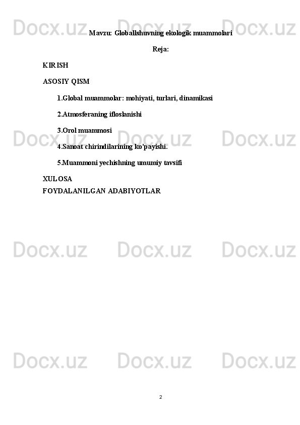 Mavzu: Globallshuvning ekologik muammolari
Reja:
KIRISH
ASOSIY QISM
1.Global muammolar: mohiyati, turlari, dinamikasi
2.Atmosferaning ifloslanishi
3.Orol muammosi
4.Sanoat chirindilarining ko’payishi.
5.Muammoni yechishning umumiy tavsifi
XULOSA
FOYDALANILGAN ADABIYOTLAR
2 