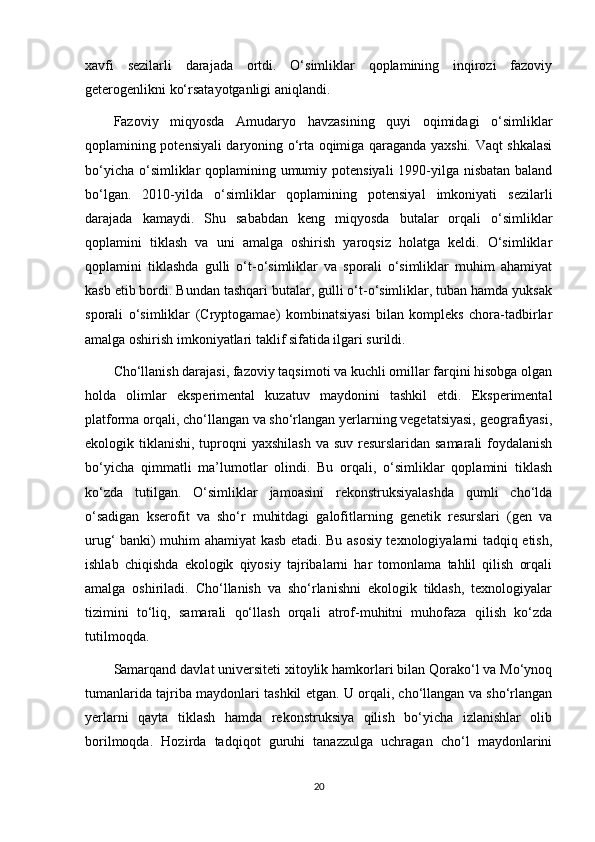 xavfi   sezilarli   darajada   ortdi.   O‘simliklar   qoplamining   inqirozi   fazoviy
geterogenlikni ko‘rsatayotganligi aniqlandi.
Fazoviy   miqyosda   Amudaryo   havzasining   quyi   oqimidagi   o‘simliklar
qoplamining potensiyali daryoning o‘rta oqimiga qaraganda yaxshi. Vaqt shkalasi
bo‘yicha o‘simliklar  qoplamining umumiy potensiyali  1990-yilga nisbatan baland
bo‘lgan.   2010-yilda   o‘simliklar   qoplamining   potensiyal   imkoniyati   sezilarli
darajada   kamaydi.   Shu   sababdan   keng   miqyosda   butalar   orqali   o‘simliklar
qoplamini   tiklash   va   uni   amalga   oshirish   yaroqsiz   holatga   keldi.   O‘simliklar
qoplamini   tiklashda   gulli   o‘t-o‘simliklar   va   sporali   o‘simliklar   muhim   ahamiyat
kasb etib bordi. Bundan tashqari butalar, gulli o‘t-o‘simliklar, tuban hamda yuksak
sporali   o‘simliklar   (Cryptogamae)   kombinatsiyasi   bilan   kompleks   chora-tadbirlar
amalga oshirish imkoniyatlari taklif sifatida ilgari surildi.
Cho‘llanish darajasi, fazoviy taqsimoti va kuchli omillar farqini hisobga olgan
holda   olimlar   eksperimental   kuzatuv   maydonini   tashkil   etdi.   Eksperimental
platforma orqali, cho‘llangan va sho‘rlangan yerlarning vegetatsiyasi, geografiyasi,
ekologik tiklanishi, tuproqni  yaxshilash  va suv resurslaridan samarali  foydalanish
bo‘yicha   qimmatli   ma’lumotlar   olindi.   Bu   orqali,   o‘simliklar   qoplamini   tiklash
ko‘zda   tutilgan.   O‘simliklar   jamoasini   rekonstruksiyalashda   qumli   cho‘lda
o‘sadigan   kserofit   va   sho‘r   muhitdagi   galofitlarning   genetik   resurslari   (gen   va
urug‘ banki) muhim ahamiyat kasb etadi. Bu asosiy texnologiyalarni tadqiq etish,
ishlab   chiqishda   ekologik   qiyosiy   tajribalarni   har   tomonlama   tahlil   qilish   orqali
amalga   oshiriladi.   Cho‘llanish   va   sho‘rlanishni   ekologik   tiklash,   texnologiyalar
tizimini   to‘liq,   samarali   qo‘llash   orqali   atrof-muhitni   muhofaza   qilish   ko‘zda
tutilmoqda.
Samarqand davlat universiteti xitoylik hamkorlari bilan Qorako‘l va Mo‘ynoq
tumanlarida tajriba maydonlari tashkil etgan. U orqali, cho‘llangan va sho‘rlangan
yerlarni   qayta   tiklash   hamda   rekonstruksiya   qilish   bo‘yicha   izlanishlar   olib
borilmoqda.   Hozirda   tadqiqot   guruhi   tanazzulga   uchragan   cho‘l   maydonlarini
20 