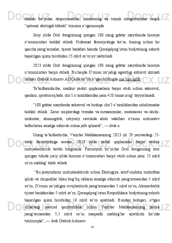 tiklash   bo‘yicha   eksperimentlar,   monitoring   va   texnik   integratsiyalar   orqali
“optimal ekologik tiklash” tizimini o‘rganmoqda.
Joriy   yilda   Orol   dengizining   qurigan   100   ming   gektar   maydonida   himoya
o‘rmonzorlari   tashkil   etiladi.   Hukumat   farmoyishiga   ko‘ra,   buning   uchun   bir
qancha jamg‘armalar, tijorat banklari hamda Qoraqalpog‘iston budjetining oshirib
bajarilgan qismi hisobidan 25 mlrd so‘m yo‘naltiriladi.
2023   yilda   Orol   dengizining   qurigan   100   ming   gektar   maydonida   himoya
o‘rmonzorlari   barpo   etiladi.   Bu   haqda   O‘rmon   xo‘jaligi   agentligi   axborot   xizmati
rahbari Otabek Ashurov AOKAda bo‘lib o‘tgan brifingda   ma’lum qildi .
Ta’kidlanishicha,   mazkur   yashil   qoplamalarni   barpo   etish   uchun   saksovul,
qandim, qoraburoq kabi cho‘l o‘simliklaridan jami 420 tonna urug‘ tayyorlanadi.
“100 gektar maydonda saksovul va   boshqa cho‘l o‘simliklaridan niholxonalar
tashkil   etiladi.   Zarur   miqdordagi   texnika   va   mexanizmlar,   mutaxassis   va   ishchi-
xodimlar,   shuningdek,   ixtiyoriy   ravishda   aholi   vakillari   o‘rmon   meliorativ
tadbirlarini amalga oshirish uchun jalb qilinadi”,   — dedi u.
Uning   ta’kidlashicha,   Vazirlar   Mahkamasining   2023   yil   20   yanvardagi   25-
sonli   farmoyishiga   asosan,   2023   yilda   yashil   qoplamalar   barpo   etishni
moliyalashtirish   tartibi   belgilandi.   Farmoyish   bo‘yicha   Orol   dengizining   suvi
qurigan   tubida   joriy   yilda   himoya   o‘rmonzorlari   barpo   etish   uchun   jami   25   mlrd
so‘m mablag‘ talab etiladi.
  “Bu   jarayonlarni   moliyalashtirish   uchun  Ekologiya,  atrof-muhitni   muhofaza
qilish va   chiqindilar bilan bog‘liq ishlarni amalga oshirish jamg‘armasidan 5 mlrd
so‘m, O‘rmon xo‘jaligini rivojlantirish jamg‘armasidan 5 mlrd so‘m, Aksiyadorlik
tijorat banklaridan 5 mlrd so‘m, Qoraqalpog‘iston Respublikasi budjetining oshirib
bajarilgan   qismi   hisobidan   10   mlrd   so‘m   ajratiladi.   Bundan   tashqari,   o‘tgan
yillardagi   mavjud   qarzdorliklar   uchun   Vazirlar   Mahkamasining   zahira
jamg‘armasidan   5,5   mlrd   so‘m   maqsadli   mablag‘lar   ajratilishi   ko‘zda
tutilmoqda”,   — dedi Otabek Ashurov.
21 