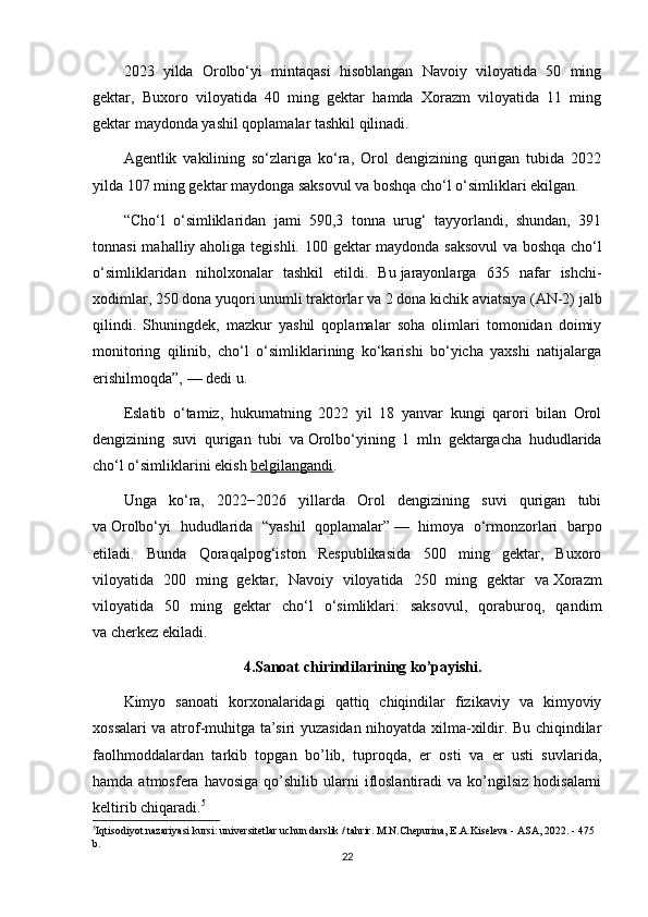 2023   yilda   Orolbo‘yi   mintaqasi   hisoblangan   Navoiy   viloyatida   50   ming
gektar,   Buxoro   viloyatida   40   ming   gektar   hamda   Xorazm   viloyatida   11   ming
gektar maydonda yashil qoplamalar tashkil qilinadi.
Agentlik   vakilining   so‘zlariga   ko‘ra,   Orol   dengizining   qurigan   tubida   2022
yilda 107 ming gektar maydonga saksovul va   boshqa cho‘l o‘simliklari ekilgan.
“Cho‘l   o‘simliklaridan   jami   590,3   tonna   urug‘   tayyorlandi,   shundan,   391
tonnasi  mahalliy aholiga tegishli. 100 gektar  maydonda saksovul  va   boshqa cho‘l
o‘simliklaridan   niholxonalar   tashkil   etildi.   Bu   jarayonlarga   635   nafar   ishchi-
xodimlar, 250 dona yuqori unumli traktorlar va   2 dona kichik aviatsiya (AN-2) jalb
qilindi.   Shuningdek,   mazkur   yashil   qoplamalar   soha   olimlari   tomonidan   doimiy
monitoring   qilinib,   cho‘l   o‘simliklarining   ko‘karishi   bo‘yicha   yaxshi   natijalarga
erishilmoqda”,   — dedi u.
Eslatib   o‘tamiz,   hukumatning   2022   yil   18   yanvar   kungi   qarori   bilan   Orol
dengizining   suvi   qurigan   tubi   va   Orolbo‘yining   1   mln   gektargacha   hududlarida
cho‘l o‘simliklarini ekish   belgilangandi .
Unga   ko‘ra,   2022−2026   yillarda   Orol   dengizining   suvi   qurigan   tubi
va   Orolbo‘yi   hududlarida   “yashil   qoplamalar”   —   himoya   o‘rmonzorlari   barpo
etiladi.   Bunda   Qoraqalpog‘iston   Respublikasida   500   ming   gektar,   Buxoro
viloyatida   200   ming   gektar,   Navoiy   viloyatida   250   ming   gektar   va   Xorazm
viloyatida   50   ming   gektar   cho‘l   o‘simliklari:   saksovul,   qoraburoq,   qandim
va   cherkez ekiladi.
4.Sanoat chirindilarining ko’payishi.
Kimyo   sanoati   korxonalaridagi   qattiq   chiqindilar   fizikaviy   va   kimyoviy
xossalari va atrof-muhitga ta’siri yuzasidan nihoyatda xilma-xildir. Bu chiqindilar
faolhmoddalardan   tarkib   topgan   bo’lib,   tuproqda,   er   osti   va   er   usti   suvlarida,
hamda  atmosfera  havosiga   qo’shilib   ularni  ifloslantiradi   va  ko’ngilsiz   hodisalarni
keltirib chiqaradi. 5
5
Iqtisodiyot nazariyasi kursi: universitetlar uchun darslik / tahrir. M.N.Chepurina, E.A.Kiseleva - ASA, 2022. - 475 
b.
22 