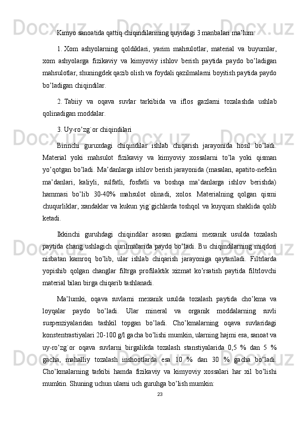 Kimyo sanoatida qattiq chiqindilarining quyidagi 3 manbalari ma’lum:
1. Xom   ashyolarning   qoldiklari,   yarim   mahsulotlar,   material   va   buyumlar,
xom   ashyolarga   fizikaviy   va   kimyoviy   ishlov   berish   paytida   paydo   bo’ladigan
mahsulotlar, shuningdek qazib olish va foydali qazilmalarni boyitish paytida paydo
bo’ladigan chiqindilar.
2. Tabiiy   va   oqava   suvlar   tarkibida   va   iflos   gazlarni   tozalashda   ushlab
qolinadigan moddalar.
3. Uy-ro’zg`or chiqindilari
Birinchi   guruxdagi   chiqindilar   ishlab   chiqarish   jarayonida   hosil   bo’ladi.
Material   yoki   mahsulot   fizikaviy   va   kimyoviy   xossalarni   to’la   yoki   qisman
yo’qotgan bo’ladi. Ma’danlarga ishlov berish jarayonida (masalan, apatito-nefelin
ma’danlari,   kaliyli,   sulfatli,   fosfatli   va   boshqa   ma’danlarga   ishlov   berishda)
hammasi   bo’lib   30-40%   mahsulot   olinadi,   xolos.   Materialning   qolgan   qismi
chuqurliklar, xandaklar va kukun yig`gichlarda toshqol va kuyqum shaklida qolib
ketadi.
Ikkinchi   guruhdagi   chiqindilar   asosan   gazlarni   mexanik   usulda   tozalash
paytida  chang   ushlagich   qurilmalarida  paydo   bo’ladi.   Bu   chiqindilarning   miqdori
nisbatan   kamroq   bo’lib,   ular   ishlab   chiqarish   jarayoniga   qaytariladi.   Filtrlarda
yopishib   qolgan   changlar   filtrga   profilaktik   xizmat   ko’rsatish   paytida   filtrlovchi
material bilan birga chiqarib tashlanadi.
Ma’lumki,   oqava   suvlarni   mexanik   usulda   tozalash   paytida   cho’kma   va
loyqalar   paydo   bo’ladi.   Ular   mineral   va   organik   moddalarning   suvli
suspenziyalaridan   tashkil   topgan   bo’ladi.   Cho’kmalarning   oqava   suvlaridagi
konstentrastiyalari 20-100 g/l gacha bo’lishi mumkin, ularning hajmi esa, sanoat va
uy-ro’zg`or   oqava   suvlarni   birgalikda   tozalash   stanstiyalarida   0,5   %   dan   5   %
gacha,   mahalliy   tozalash   inshootlarda   esa   10   %   dan   30   %   gacha   bo’ladi.
Cho’kmalarning   tarkibi   hamda   fizikaviy   va   kimyoviy   xossalari   har   xil   bo’lishi
mumkin. Shuning uchun ularni uch guruhga bo’lish mumkin:
23 