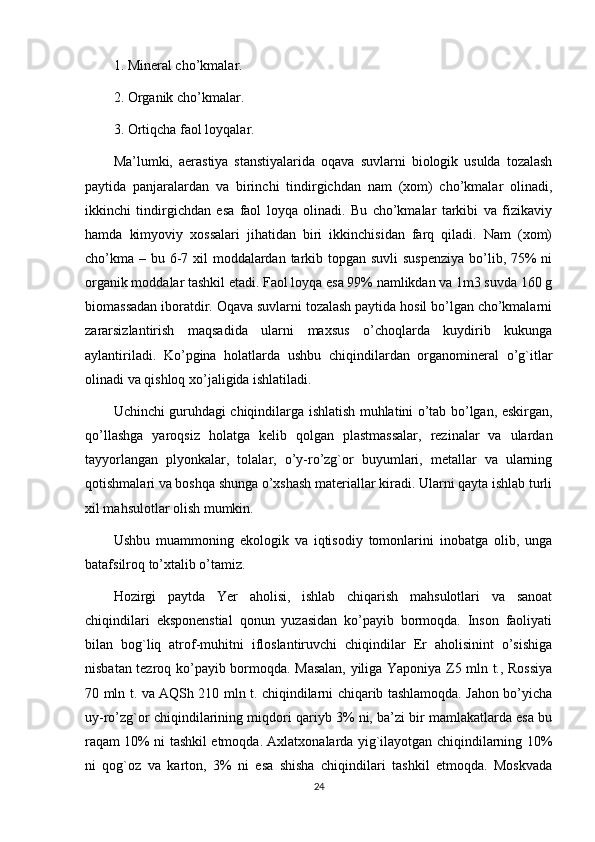 1. Mineral cho’kmalar.
2. Organik cho’kmalar.
3. Ortiqcha faol loyqalar.
Ma’lumki,   aerastiya   stanstiyalarida   oqava   suvlarni   biologik   usulda   tozalash
paytida   panjaralardan   va   birinchi   tindirgichdan   nam   (xom)   cho’kmalar   olinadi,
ikkinchi   tindirgichdan   esa   faol   loyqa   olinadi.   Bu   cho’kmalar   tarkibi   va   fizikaviy
hamda   kimyoviy   xossalari   jihatidan   biri   ikkinchisidan   farq   qiladi.   Nam   (xom)
cho’kma – bu 6-7 xil  moddalardan tarkib topgan suvli suspenziya  bo’lib, 75% ni
organik moddalar tashkil etadi. Faol loyqa esa 99% namlikdan va 1m3 suvda 160 g
biomassadan iboratdir. Oqava suvlarni tozalash paytida hosil bo’lgan cho’kmalarni
zararsizlantirish   maqsadida   ularni   maxsus   o’choqlarda   kuydirib   kukunga
aylantiriladi.   Ko’pgina   holatlarda   ushbu   chiqindilardan   organomineral   o’g`itlar
olinadi va qishloq xo’jaligida ishlatiladi.
Uchinchi guruhdagi chiqindilarga ishlatish muhlatini o’tab bo’lgan, eskirgan,
qo’llashga   yaroqsiz   holatga   kelib   qolgan   plastmassalar,   rezinalar   va   ulardan
tayyorlangan   plyonkalar,   tolalar,   o’y-ro’zg`or   buyumlari,   metallar   va   ularning
qotishmalari va boshqa shunga o’xshash materiallar kiradi. Ularni qayta ishlab turli
xil mahsulotlar olish mumkin.
Ushbu   muammoning   ekologik   va   iqtisodiy   tomonlarini   inobatga   olib,   unga
batafsilroq to’xtalib o’tamiz.
Hozirgi   paytda   Yer   aholisi,   ishlab   chiqarish   mahsulotlari   va   sanoat
chiqindilari   eksponenstial   qonun   yuzasidan   ko’payib   bormoqda.   Inson   faoliyati
bilan   bog`liq   atrof-muhitni   ifloslantiruvchi   chiqindilar   Er   aholisinint   o’sishiga
nisbatan tezroq ko’payib bormoqda. Masalan, yiliga Yaponiya Z5 mln t., Rossiya
70 mln t. va AQSh 210 mln t. chiqindilarni chiqarib tashlamoqda. Jahon bo’yicha
uy-ro’zg`or chiqindilarining miqdori qariyb 3% ni, ba’zi bir mamlakatlarda esa bu
raqam 10% ni tashkil etmoqda. Axlatxonalarda yig`ilayotgan chiqindilarning 10%
ni   qog`oz   va   karton,   3%   ni   esa   shisha   chiqindilari   tashkil   etmoqda.   Moskvada
24 