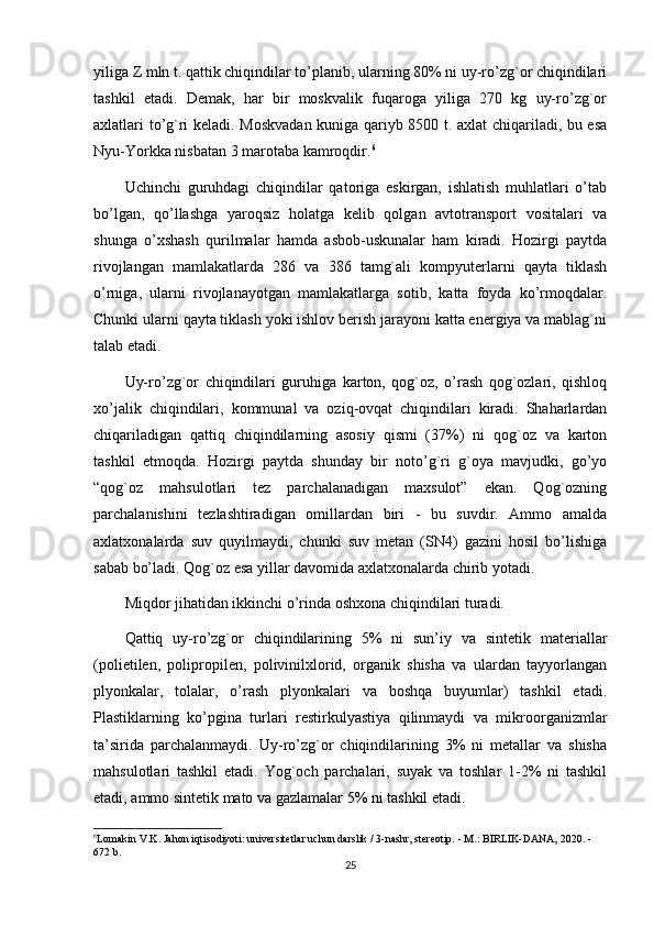 yiliga Z mln t. qattik chiqindilar to’planib, ularning 80% ni uy-ro’zg`or chiqindilari
tashkil   etadi.   Demak,   har   bir   moskvalik   fuqaroga   yiliga   270   kg   uy-ro’zg`or
axlatlari to’g`ri keladi. Moskvadan kuniga qariyb 8500 t. axlat chiqariladi, bu esa
Nyu-Yorkka nisbatan 3 marotaba kamroqdir. 6
Uchinchi   guruhdagi   chiqindilar   qatoriga   eskirgan,   ishlatish   muhlatlari   o’tab
bo’lgan,   qo’llashga   yaroqsiz   holatga   kelib   qolgan   avtotransport   vositalari   va
shunga   o’xshash   qurilmalar   hamda   asbob-uskunalar   ham   kiradi.   Hozirgi   paytda
rivojlangan   mamlakatlarda   286   va   386   tamg`ali   kompyuterlarni   qayta   tiklash
o’rniga,   ularni   rivojlanayotgan   mamlakatlarga   sotib,   katta   foyda   ko’rmoqdalar.
Chunki ularni qayta tiklash yoki ishlov berish jarayoni katta energiya va mablag`ni
talab etadi.
Uy-ro’zg`or   chiqindilari   guruhiga   karton,   qog`oz,   o’rash   qog`ozlari,   qishloq
xo’jalik   chiqindilari,   kommunal   va   oziq-ovqat   chiqindilari   kiradi.   Shaharlardan
chiqariladigan   qattiq   chiqindilarning   asosiy   qismi   (37%)   ni   qog`oz   va   karton
tashkil   etmoqda.   Hozirgi   paytda   shunday   bir   noto’g`ri   g`oya   mavjudki,   go’yo
“qog`oz   mahsulotlari   tez   parchalanadigan   maxsulot”   ekan.   Qog`ozning
parchalanishini   tezlashtiradigan   omillardan   biri   -   bu   suvdir.   Ammo   amalda
axlatxonalarda   suv   quyilmaydi,   chunki   suv   metan   (SN4)   gazini   hosil   bo’lishiga
sabab bo’ladi. Qog`oz esa yillar davomida axlatxonalarda chirib yotadi.
Miqdor jihatidan ikkinchi o’rinda oshxona chiqindilari turadi.
Qattiq   uy-ro’zg`or   chiqindilarining   5%   ni   sun’iy   va   sintetik   materiallar
(polietilen,   polipropilen,   polivinilxlorid,   organik   shisha   va   ulardan   tayyorlangan
plyonkalar,   tolalar,   o’rash   plyonkalari   va   boshqa   buyumlar)   tashkil   etadi.
Plastiklarning   ko’pgina   turlari   restirkulyastiya   qilinmaydi   va   mikroorganizmlar
ta’sirida   parchalanmaydi.   Uy-ro’zg`or   chiqindilarining   3%   ni   metallar   va   shisha
mahsulotlari   tashkil   etadi.   Yog`och   parchalari,   suyak   va   toshlar   1-2%   ni   tashkil
etadi, ammo sintetik mato va gazlamalar 5% ni tashkil etadi.
6
Lomakin V.K. Jahon iqtisodiyoti: universitetlar uchun darslik / 3-nashr, stereotip. - M.: BIRLIK-DANA, 2020. - 
672 b.
25 