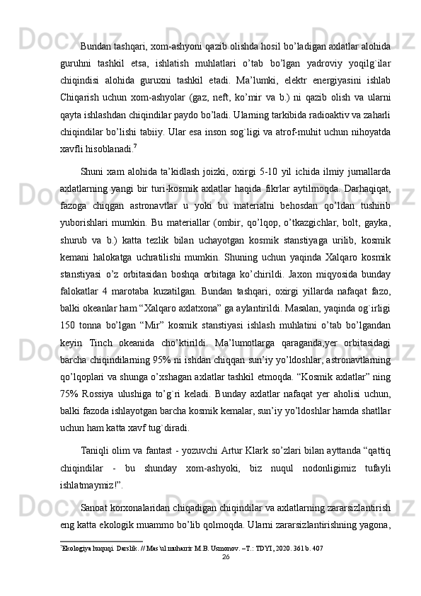 Bundan tashqari, xom-ashyoni qazib olishda hosil bo’ladigan axlatlar alohida
guruhni   tashkil   etsa,   ishlatish   muhlatlari   o’tab   bo’lgan   yadroviy   yoqilg`ilar
chiqindisi   alohida   guruxni   tashkil   etadi.   Ma’lumki,   elektr   energiyasini   ishlab
Chiqarish   uchun   xom-ashyolar   (gaz,   neft,   ko’mir   va   b.)   ni   qazib   olish   va   ularni
qayta ishlashdan chiqindilar paydo bo’ladi. Ularning tarkibida radioaktiv va zaharli
chiqindilar bo’lishi tabiiy. Ular esa inson sog`ligi va atrof-muhit uchun nihoyatda
xavfli hisoblanadi. 7
Shuni   xam   alohida   ta’kidlash   joizki,   oxirgi   5-10   yil   ichida   ilmiy   jurnallarda
axlatlarning   yangi   bir   turi-kosmik   axlatlar   haqida   fikrlar   aytilmoqda.   Darhaqiqat,
fazoga   chiqgan   astronavtlar   u   yoki   bu   materialni   behosdan   qo’ldan   tushirib
yuborishlari   mumkin.   Bu   materiallar   (ombir,   qo’lqop,   o’tkazgichlar,   bolt,   gayka,
shurub   va   b.)   katta   tezlik   bilan   uchayotgan   kosmik   stanstiyaga   urilib,   kosmik
kemani   halokatga   uchratilishi   mumkin.   Shuning   uchun   yaqinda   Xalqaro   kosmik
stanstiyasi   o’z   orbitasidan   boshqa   orbitaga   ko’chirildi.   Jaxon   miqyosida   bunday
falokatlar   4   marotaba   kuzatilgan.   Bundan   tashqari,   oxirgi   yillarda   nafaqat   fazo,
balki okeanlar ham “Xalqaro axlatxona” ga aylantirildi. Masalan, yaqinda og`irligi
150   tonna   bo’lgan   “Mir”   kosmik   stanstiyasi   ishlash   muhlatini   o’tab   bo’lgandan
keyin   Tinch   okeanida   cho’ktirildi.   Ma’lumotlarga   qaraganda,yer   orbitasidagi
barcha chiqindilarning 95% ni ishdan chiqqan sun’iy yo’ldoshlar, astronavtlarning
qo’lqoplari va shunga o’xshagan axlatlar tashkil etmoqda. “Kosmik axlatlar” ning
75%   Rossiya   ulushiga   to’g`ri   keladi.   Bunday   axlatlar   nafaqat   yer   aholisi   uchun,
balki fazoda ishlayotgan barcha kosmik kemalar, sun’iy yo’ldoshlar hamda shatllar
uchun ham katta xavf tug`diradi.
Taniqli olim va fantast - yozuvchi Artur Klark so’zlari bilan ayttanda “qattiq
chiqindilar   -   bu   shunday   xom-ashyoki,   biz   nuqul   nodonligimiz   tufayli
ishlatmaymiz!”.
Sanoat korxonalaridan chiqadigan chiqindilar va axlatlarning zararsizlantirish
eng katta ekologik muammo bo’lib qolmoqda. Ularni zararsizlantirishning yagona,
7
Ekologiya huquqi.  Darslik. // Mas`ul muharrir M.B. Usmonov. –T.: TDYI, 2020. 361 b. 407
26 