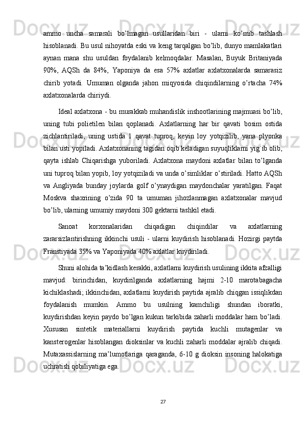 ammo   uncha   samarali   bo’lmagan   usullaridan   biri   -   ularni   ko’mib   tashlash
hisoblanadi. Bu usul nihoyatda eski va keng tarqalgan bo’lib, dunyo mamlakatlari
aynan   mana   shu   usuldan   foydalanib   kelmoqdalar.   Masalan,   Buyuk   Britaniyada
90%,   AQSh   da   84%,   Yaponiya   da   esa   57%   axlatlar   axlatxonalarda   samarasiz
chirib   yotadi.   Umuman   olganda   jahon   miqyosida   chiqindilarning   o’rtacha   74%
axlatxonalarda chiriydi.
Ideal axlatxona - bu murakkab muhandislik inshootlarining majmuasi  bo’lib,
uning   tubi   polietilen   bilan   qoplanadi.   Axlatlarning   har   bir   qavati   bosim   ostida
zichlantiriladi,   uning   ustida   1   qavat   tuproq,   keyin   loy   yotqizilib,   yana   plyonka
bilan usti yopiladi. Axlatxonaning tagidan oqib keladigan suyuqliklarni yig`ib olib,
qayta   ishlab   Chiqarishga   yuboriladi.   Axlatxona   maydoni   axlatlar   bilan   to’lganda
uni tuproq bilan yopib, loy yotqiziladi va unda o’simliklar o’stiriladi. Hatto AQSh
va   Angliyada   bunday   joylarda   golf   o’ynaydigan   maydonchalar   yaratilgan.   Faqat
Moskva   shaxrining   o’zida   90   ta   umuman   jihozlanmagan   axlatxonalar   mavjud
bo’lib, ularning umumiy maydoni 300 gektarni tashkil etadi.
Sanoat   korxonalaridan   chiqadigan   chiqindilar   va   axlatlarning
zararsizlantirishning   ikkinchi   usuli   -   ularni   kuydirish   hisoblanadi.   Hozirgi   paytda
Franstiyada 35% va Yaponiyada 40% axlatlar kuydiriladi.
Shuni alohida ta’kidlash kerakki, axlatlarni kuydirish usulining ikkita afzalligi
mavjud:   birinchidan,   kuydirilganda   axlatlarning   hajmi   2-10   marotabagacha
kichiklashadi; ikkinchidan, axlatlarni kuydirish paytida ajralib chiqgan issiqlikdan
foydalanish   mumkin.   Ammo   bu   usulning   kamchiligi   shundan   iboratki,
kuydirishdan keyin paydo bo’lgan kukun tarkibida zaharli  moddalar  ham  bo’ladi.
Xususan   sintetik   materiallarni   kuydirish   paytida   kuchli   mutagenlar   va
kansterogenlar   hisoblangan   dioksinlar   va   kuchli   zaharli   moddalar   ajralib   chiqadi.
Mutaxassislarning   ma’lumotlariga   qaraganda,   6-10   g   dioksin   insoning   halokatiga
uchratish qobiliyatiga ega.
27 