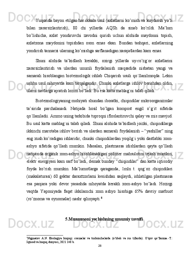 Yuqorida bayon etilgan har ikkala usul (axlatlarni ko’mish va kuydirish yo’li
bilan   zararsizlantirish),   80   chi   yillarda   AQSh   da   sinab   ko’rildi.   Ma’lum
bo’lishicha,   axlat   yondiruvchi   zavodni   qurish   uchun   alohida   maydonni   topish,
axlatxona   maydonini   topishdan   oson   emas   ekan.   Bundan   tashqari,   axlatlarning
yondirish tannarxi ularning ko’mishga sarflanadigan xarajatlardan kam emas.
Shuni   alohida   ta’kidlash   kerakki,   oxirgi   yillarda   uy-ro’zg`or   axlatlarini
zararsizlantirish   va   ulardan   unumli   foydalanish   maqsadida   nisbatan   yangi   va
samarali   hisoblangan   biotexnologik   ishlab   Chiqarish   usuli   qo`llanilmoqda.   Lekin
ushbu usul nihoyatda kam tarqalgandir. Chunki axlatlarga ishlov berishdan oldin,
ularni navlarga ajratish lozim bo’ladi. Bu esa katta mablag`ni talab qiladi.
Biotexnologiyaning mohiyati shundan iboratki, chiqindilar mikroorganizmlar
ta’sirida   parchalanadi.   Natijada   hosil   bo’lgan   kompost   engil   o’g`it   sifatida
qo`llaniladii. Ammo uning tarkibida tuproqni ifloslantiruvchi qalay va mis mavjud.
Bu usul katta mablag`ni talab qiladi. Shuni alohida ta’kidlash joizki, chiqindilarga
ikkinchi marotaba ishlov berish va ulardan samarali foydalanish – “yashillar” ning
eng xush ko’radigan ishlaridir, chunki chiqindilardan yoqilg`i yoki dastlabki xom-
ashyo   sifatida   qo’llash   mumkin.   Masalan,   plastmassa   idishlardan   qayta   qo’llash
natijasida organik xom-ashyo hisoblanadigan polimer mahsulotini tejash mumkin,
elektr energiyasi kam sarf bo’ladi, demak bunday “chiqindilar” dan katta iqtisodiy
foyda   ko’rish   mumkin.   Ma’lumotlarga   qaraganda,   1mln   t.   qog`oz   chiqindilari
(makalaturasi)  60  gektar  daraxtzorlarni  kesishdan   saqlaydi,  ishlatilgan   plastmassa
esa   panjara   yoki   devor   yasashda   nihoyatda   kerakli   xom-ashyo   bo’ladi.   Hozirgi
vaqtda   Yaponiyada   faqat   ikkilamchi   xom   ashyo   hisobiga   65%   davriy   matbuot
(ro’znoma va oynomalar) nashr qilinyapti. 8
5.Muammoni yechishning umumiy tavsifi
8
Nigmatov   A.N.   Ekologiya   huquqi:   sxemalar   va   tushunchalarda   (o’zbek   va   rus   tillarda).   O’quv   qo’llanma.-T.:
Iqtisod va huquq dunyosi, 2021 148 b.
28 