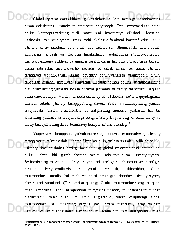 Global   qarama-qarshiliklarning   keskinlashuvi   kun   tartibiga   insoniyatning
omon   qolishining   umumiy   muammosini   qo'ymoqda.   Turli   mutaxassislar   omon
qolish   kontseptsiyasining   turli   mazmunini   investitsiya   qilishadi.   Masalan,
ikkinchisi   ko'pincha   yadro   urushi   yoki   ekologik   falokatni   bartaraf   etish   uchun
ijtimoiy   sinfiy   nizolarni   yo'q   qilish   deb   tushuniladi.   Shuningdek,   omon   qolish
kuchlarini   jamlash   va   ularning   harakatlarini   joylashtirish   ijtimoiy-iqtisodiy,
ma'naviy-axloqiy   ziddiyat   va   qarama-qarshiliklarni   hal   qilish   bilan   birga   boradi,
ularni   asta-sekin   insonparvarlik   asosida   hal   qilish   kerak.   Bu   hukm   ijtimoiy
taraqqiyot   voqeliklariga,   uning   obyektiv   qonuniyatlariga   yaqinroqdir.   Shuni
ta'kidlash   kerakki,   insoniyat   jamiyatiga   nisbatan   "omon   qolish"   tushunchasining
o'zi   odamlarning   yashashi   uchun   optimal   jismoniy   va   tabiiy   sharoitlarni   saqlash
bilan cheklanmaydi. Va shu ma'noda omon qolish o'lchovlari ko'lami quyidagilarni
nazarda   tutadi:   ijtimoiy   taraqqiyotning   davom   etishi,   sivilizatsiyaning   yanada
rivojlanishi;   barcha   mamlakatlar   va   xalqlarning   munosib   yashashi;   har   bir
shaxsning   yashash   va   rivojlanishga   bo'lgan   tabiiy   huquqining   kafolati;   tabiiy   va
tabiiy tamoyillarning ilmiy-texnikaviy komponentdan ustunligi. 9
Yuqoridagi   taraqqiyot   yo‘nalishlarining   asosiysi   insoniyatning   ijtimoiy
taraqqiyotini ta’minlashdan iborat. Shunday qilib, xulosa shundan kelib chiqadiki,
ijtimoiy   rivojlanishning   hozirgi   bosqichining   global   muammolarini   optimal   hal
qilish   uchun   ikki   guruh   shartlar   zarur:   ilmiy-texnik   va   ijtimoiy-siyosiy.
Birinchisining   mazmuni   -   tabiiy   jarayonlarni   tartibga   solish   uchun   zarur   bo'lgan
darajada   ilmiy-texnikaviy   taraqqiyotni   ta'minlash;   ikkinchidan,   global
muammolarni   amaliy   hal   etish   imkonini   beradigan   shunday   ijtimoiy-siyosiy
sharoitlarni   yaratishda   (D   ilovasiga   qarang).   Global   muammolarni   eng   to'liq   hal
etish,   shubhasiz,   jahon   hamjamiyati   miqyosida   ijtimoiy   munosabatlarni   tubdan
o'zgartirishni   talab   qiladi.   Bu   shuni   anglatadiki,   yaqin   kelajakdagi   global
muammolarni   hal   qilishning   yagona   yo'li   o'zaro   manfaatli,   keng   xalqaro
hamkorlikni   rivojlantirishdir.   Omon   qolish   uchun   umumiy   strategiyani   ishlab
9
Maksakovskiy V.P. Dunyoning geografik rasmi: universitetlar uchun qo'llanma / V. P. Maksakovskiy- M.: Bustard,
2007. - 480 b.
29 