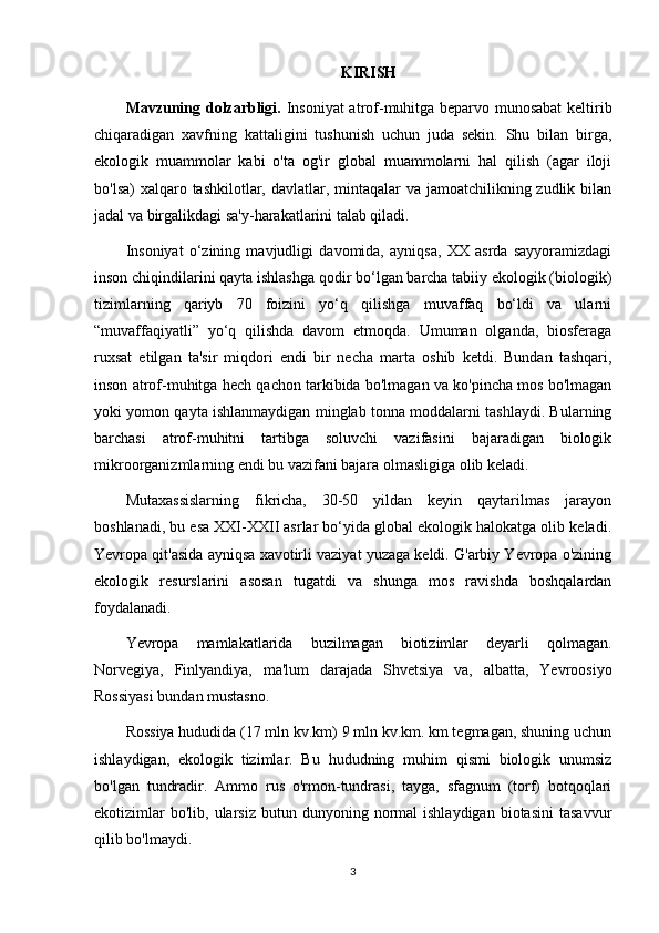 KIRISH
Mavzuning dolzarbligi.   Insoniyat  atrof-muhitga beparvo munosabat  keltirib
chiqaradigan   xavfning   kattaligini   tushunish   uchun   juda   sekin.   Shu   bilan   birga,
ekologik   muammolar   kabi   o'ta   og'ir   global   muammolarni   hal   qilish   (agar   iloji
bo'lsa)  xalqaro tashkilotlar, davlatlar, mintaqalar va jamoatchilikning zudlik bilan
jadal va birgalikdagi sa'y-harakatlarini talab qiladi.
Insoniyat   o‘zining   mavjudligi   davomida,   ayniqsa,   XX   asrda   sayyoramizdagi
inson chiqindilarini qayta ishlashga qodir bo‘lgan barcha tabiiy ekologik (biologik)
tizimlarning   qariyb   70   foizini   yo‘q   qilishga   muvaffaq   bo‘ldi   va   ularni
“muvaffaqiyatli”   yo‘q   qilishda   davom   etmoqda.   Umuman   olganda,   biosferaga
ruxsat   etilgan   ta'sir   miqdori   endi   bir   necha   marta   oshib   ketdi.   Bundan   tashqari,
inson atrof-muhitga hech qachon tarkibida bo'lmagan va ko'pincha mos bo'lmagan
yoki yomon qayta ishlanmaydigan minglab tonna moddalarni tashlaydi. Bularning
barchasi   atrof-muhitni   tartibga   soluvchi   vazifasini   bajaradigan   biologik
mikroorganizmlarning endi bu vazifani bajara olmasligiga olib keladi.
Mutaxassislarning   fikricha,   30-50   yildan   keyin   qaytarilmas   jarayon
boshlanadi, bu esa XXI-XXII asrlar bo‘yida global ekologik halokatga olib keladi.
Yevropa qit'asida ayniqsa xavotirli vaziyat yuzaga keldi. G'arbiy Yevropa o'zining
ekologik   resurslarini   asosan   tugatdi   va   shunga   mos   ravishda   boshqalardan
foydalanadi.
Yevropa   mamlakatlarida   buzilmagan   biotizimlar   deyarli   qolmagan.
Norvegiya,   Finlyandiya,   ma'lum   darajada   Shvetsiya   va,   albatta,   Yevroosiyo
Rossiyasi bundan mustasno.
Rossiya hududida (17 mln kv.km) 9 mln kv.km. km tegmagan, shuning uchun
ishlaydigan,   ekologik   tizimlar.   Bu   hududning   muhim   qismi   biologik   unumsiz
bo'lgan   tundradir.   Ammo   rus   o'rmon-tundrasi,   tayga,   sfagnum   (torf)   botqoqlari
ekotizimlar  bo'lib,   ularsiz   butun  dunyoning  normal  ishlaydigan   biotasini  tasavvur
qilib bo'lmaydi.
3 