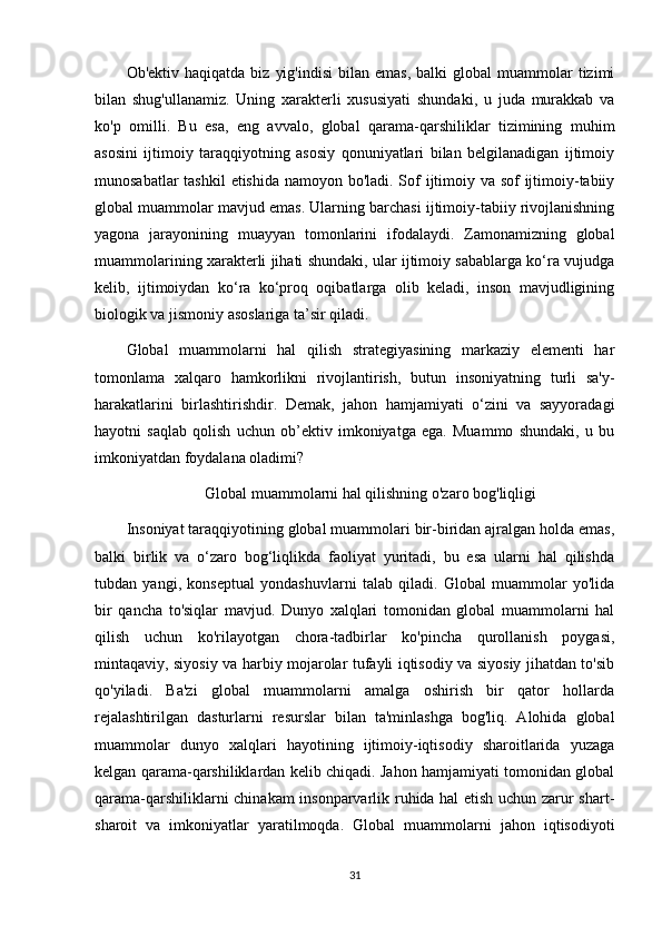 Ob'ektiv  haqiqatda  biz   yig'indisi   bilan  emas,   balki   global   muammolar  tizimi
bilan   shug'ullanamiz.   Uning   xarakterli   xususiyati   shundaki,   u   juda   murakkab   va
ko'p   omilli.   Bu   esa,   eng   avvalo,   global   qarama-qarshiliklar   tizimining   muhim
asosini   ijtimoiy   taraqqiyotning   asosiy   qonuniyatlari   bilan   belgilanadigan   ijtimoiy
munosabatlar  tashkil  etishida namoyon bo'ladi. Sof ijtimoiy va sof ijtimoiy-tabiiy
global muammolar mavjud emas. Ularning barchasi ijtimoiy-tabiiy rivojlanishning
yagona   jarayonining   muayyan   tomonlarini   ifodalaydi.   Zamonamizning   global
muammolarining xarakterli jihati shundaki, ular ijtimoiy sabablarga ko‘ra vujudga
kelib,   ijtimoiydan   ko‘ra   ko‘proq   oqibatlarga   olib   keladi,   inson   mavjudligining
biologik va jismoniy asoslariga ta’sir qiladi.
Global   muammolarni   hal   qilish   strategiyasining   markaziy   elementi   har
tomonlama   xalqaro   hamkorlikni   rivojlantirish,   butun   insoniyatning   turli   sa'y-
harakatlarini   birlashtirishdir.   Demak,   jahon   hamjamiyati   o‘zini   va   sayyoradagi
hayotni   saqlab   qolish   uchun   ob’ektiv   imkoniyatga   ega.   Muammo   shundaki,   u   bu
imkoniyatdan foydalana oladimi?
Global muammolarni hal qilishning o'zaro bog'liqligi
Insoniyat taraqqiyotining global muammolari bir-biridan ajralgan holda emas,
balki   birlik   va   o‘zaro   bog‘liqlikda   faoliyat   yuritadi,   bu   esa   ularni   hal   qilishda
tubdan   yangi,   konseptual   yondashuvlarni   talab   qiladi.   Global   muammolar   yo'lida
bir   qancha   to'siqlar   mavjud.   Dunyo   xalqlari   tomonidan   global   muammolarni   hal
qilish   uchun   ko'rilayotgan   chora-tadbirlar   ko'pincha   qurollanish   poygasi,
mintaqaviy, siyosiy va harbiy mojarolar tufayli iqtisodiy va siyosiy jihatdan to'sib
qo'yiladi.   Ba'zi   global   muammolarni   amalga   oshirish   bir   qator   hollarda
rejalashtirilgan   dasturlarni   resurslar   bilan   ta'minlashga   bog'liq.   Alohida   global
muammolar   dunyo   xalqlari   hayotining   ijtimoiy-iqtisodiy   sharoitlarida   yuzaga
kelgan qarama-qarshiliklardan kelib chiqadi. Jahon hamjamiyati tomonidan global
qarama-qarshiliklarni chinakam insonparvarlik ruhida hal etish uchun zarur shart-
sharoit   va   imkoniyatlar   yaratilmoqda.   Global   muammolarni   jahon   iqtisodiyoti
31 