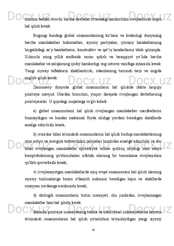 tizimini tashkil etuvchi barcha davlatlar o'rtasidagi hamkorlikni rivojlantirish orqali
hal qilish kerak.
Bugungi   kundagi   global   muammolarning   ko‘lami   va   keskinligi   dunyoning
barcha   mamlakatlari   hukumatlari,   siyosiy   partiyalari,   ijtimoiy   harakatlarining
birgalikdagi  sa’y-harakatlarini, konstruktiv va qat’iy harakatlarini talab qilmoqda.
Uchinchi   ming   yillik   arafasida   omon   qolish   va   taraqqiyot   yo‘lida   barcha
mamlakatlar va xalqlarning ijodiy hamkorligi eng ustuvor vazifaga aylanishi kerak.
Yangi   siyosiy   tafakkurni   shakllantirish,   odamlarning   turmush   tarzi   va   ongida
inqilob qilish kerak.
Zamonaviy   dunyoda   global   muammolarni   hal   qilishda   ikkita   haqiqiy
pozitsiya   mavjud.   Ulardan   birinchisi,   yuqori   darajada   rivojlangan   davlatlarning
pozitsiyasidir. U quyidagi nuqtalarga to'g'ri keladi:
a)   global   muammolarni   hal   qilish   rivojlangan   mamlakatlar   manfaatlarini
buzmaydigan   va   bundan   maksimal   foyda   olishga   yordam   beradigan   shakllarda
amalga oshirilishi kerak;
b) resurslar bilan ta'minlash muammolarini hal qilish boshqa mamlakatlarning
xom ashyo va energiya tashuvchilari zahiralari hisobidan amalga oshirilishi va shu
bilan   rivojlangan   mamlakatlar   iqtisodiyoti   uchun   qishloq   xo'jaligi   xom   ashyo
komplekslarining   qo'shimchalari   sifatida   ularning   bir   tomonlama   rivojlanishini
qo'llab-quvvatlashi kerak;
v) rivojlanayotgan mamlakatlarda oziq-ovqat muammosini hal qilish ularning
siyosiy   tuzilmalariga   bosim   o'tkazish   imkonini   beradigan   hajm   va   shakllarda
muayyan yordamga asoslanishi kerak;
d)   ekologik   muammolarni   butun   insoniyat,   shu   jumladan,   rivojlanmagan
mamlakatlar ham hal qilishi kerak.
Ikkinchi pozitsiya insoniyatning texnik va intellektual imkoniyatlarini hayotni
ta'minlash   muammolarini   hal   qilish   yo'nalishini   ta'minlaydigan   yangi   siyosiy
32 