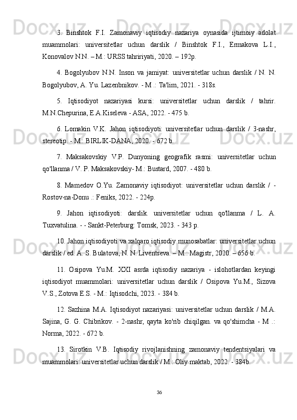 3.   Binshtok   F.I.   Zamonaviy   iqtisodiy   nazariya   oynasida   ijtimoiy   adolat
muammolari:   universitetlar   uchun   darslik   /   Binshtok   F.I.,   Ermakova   L.I.,
Konovalov N.N. – M.: URSS tahririyati, 2020. – 192p.
4.   Bogolyubov   N.N.   Inson   va   jamiyat:   universitetlar   uchun   darslik   /   N.   N.
Bogolyubov, A. Yu. Lazenbnikov. - M .: Ta'lim, 2021. - 318s.
5.   Iqtisodiyot   nazariyasi   kursi:   universitetlar   uchun   darslik   /   tahrir.
M.N.Chepurina, E.A.Kiseleva - ASA, 2022. - 475 b.
6.   Lomakin   V.K.   Jahon   iqtisodiyoti:   universitetlar   uchun   darslik   /   3-nashr,
stereotip. - M.: BIRLIK-DANA, 2020. - 672 b.
7.   Maksakovskiy   V.P.   Dunyoning   geografik   rasmi:   universitetlar   uchun
qo'llanma / V. P. Maksakovskiy- M.: Bustard, 2007. - 480 b.
8.   Mamedov   O.Yu.   Zamonaviy   iqtisodiyot:   universitetlar   uchun   darslik   /   -
Rostov-na-Donu .: Feniks, 2022. - 224p.
9.   Jahon   iqtisodiyoti:   darslik.   universitetlar   uchun   qo'llanma   /   L.   A.
Tuxvatulina. - - Sankt-Peterburg: Tomsk, 2023. - 343 p.
10. Jahon iqtisodiyoti va xalqaro iqtisodiy munosabatlar: universitetlar uchun
darslik / ed. A. S. Bulatova, N. N. Liventseva. – M.: Magistr, 2020. – 656 b.
11.   Osipova   Yu.M.   XXI   asrda   iqtisodiy   nazariya   -   islohotlardan   keyingi
iqtisodiyot   muammolari:   universitetlar   uchun   darslik   /   Osipova   Yu.M.,   Sizova
V.S., Zotova E.S. - M.: Iqtisodchi, 2023. - 384 b.
12.   Sazhina   M.A.   Iqtisodiyot   nazariyasi:   universitetlar   uchun   darslik   /   M.A.
Sajina,   G.   G.   Chibrikov.   -   2-nashr,   qayta   ko'rib   chiqilgan.   va   qo'shimcha   -   M   .:
Norma, 2022. - 672 b.
13.   Sirotkin   V.B.   Iqtisodiy   rivojlanishning   zamonaviy   tendentsiyalari   va
muammolari: universitetlar uchun darslik / M.: Oliy maktab, 2022. - 384b.
36 