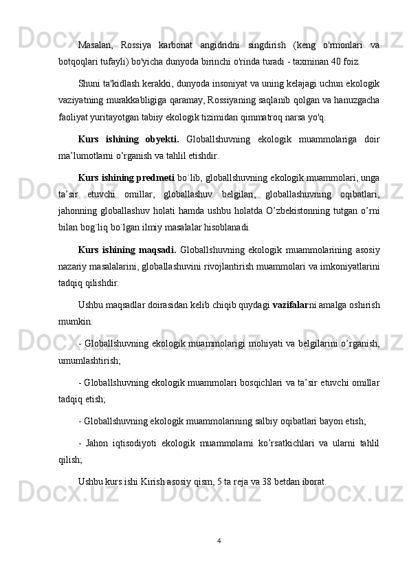 Masalan,   Rossiya   karbonat   angidridni   singdirish   (keng   o'rmonlari   va
botqoqlari tufayli) bo'yicha dunyoda birinchi o'rinda turadi - taxminan 40 foiz.
Shuni ta'kidlash kerakki, dunyoda insoniyat va uning kelajagi uchun ekologik
vaziyatning murakkabligiga qaramay, Rossiyaning saqlanib qolgan va hanuzgacha
faoliyat yuritayotgan tabiiy ekologik tizimidan qimmatroq narsa yo'q.
Kurs   ishining   obyekti.   Globallshuvning   ekologik   muammolariga   doir
ma’lumotlarni o’rganish va tahlil etishdir. 
Kurs ishining predmeti  bo`lib, globallshuvning ekologik muammolari, unga
ta’sir   etuvchi   omillar,   globallashuv   belgilari,   globallashuvning   oqibatlari,
jahonning   globallashuv   holati   hamda   ushbu   holatda   O’zbekistonning   tutgan   o’rni
bilan bog`liq bo`lgan ilmiy masalalar hisoblanadi. 
Kurs   ishining   maqsadi.   Globallshuvning   ekologik   muammolarining   asosiy
nazariy masalalarini, globallashuvini rivojlantirish muammolari va imkoniyatlarini
tadqiq qilishdir. 
Ushbu maqsadlar doirasidan kelib chiqib quydagi  vazifalar ni amalga oshirish
mumkin: 
- Globallshuvning ekologik muammolari gi   mohiyati va belgilarini o’rganish,
umumlashtirish; 
- Globallshuvning ekologik muammolari bosqichlari va ta’sir etuvchi omillar
tadqiq etish; 
- Globallshuvning ekologik muammolarining salbiy oqibatlari bayon etish; 
-   Jahon   iqtisodiyoti   ekologik   muammolarni   ko’rsatkichlari   va   ularni   tahlil
qilish; 
Ushbu kurs ishi Kirish asosiy qism, 5 ta reja va 38 betdan iborat. 
4 