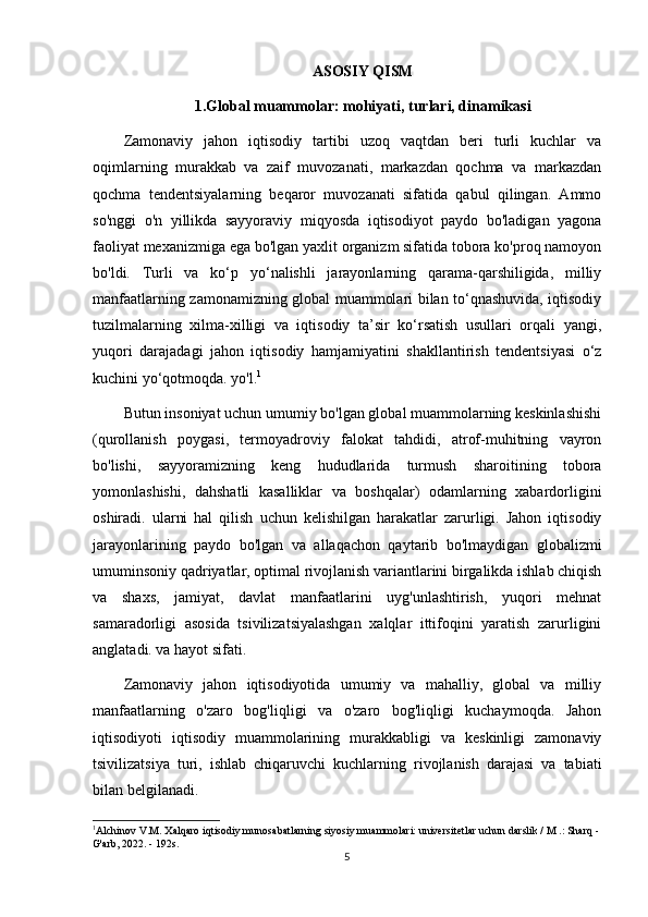 ASOSIY QISM
1.Global muammolar: mohiyati, turlari, dinamikasi
Zamonaviy   jahon   iqtisodiy   tartibi   uzoq   vaqtdan   beri   turli   kuchlar   va
oqimlarning   murakkab   va   zaif   muvozanati,   markazdan   qochma   va   markazdan
qochma   tendentsiyalarning   beqaror   muvozanati   sifatida   qabul   qilingan.   Ammo
so'nggi   o'n   yillikda   sayyoraviy   miqyosda   iqtisodiyot   paydo   bo'ladigan   yagona
faoliyat mexanizmiga ega bo'lgan yaxlit organizm sifatida tobora ko'proq namoyon
bo'ldi.   Turli   va   ko‘p   yo‘nalishli   jarayonlarning   qarama-qarshiligida,   milliy
manfaatlarning zamonamizning global muammolari bilan to‘qnashuvida, iqtisodiy
tuzilmalarning   xilma-xilligi   va   iqtisodiy   ta’sir   ko‘rsatish   usullari   orqali   yangi,
yuqori   darajadagi   jahon   iqtisodiy   hamjamiyatini   shakllantirish   tendentsiyasi   o‘z
kuchini yo‘qotmoqda. yo'l. 1
Butun insoniyat uchun umumiy bo'lgan global muammolarning keskinlashishi
(qurollanish   poygasi,   termoyadroviy   falokat   tahdidi,   atrof-muhitning   vayron
bo'lishi,   sayyoramizning   keng   hududlarida   turmush   sharoitining   tobora
yomonlashishi,   dahshatli   kasalliklar   va   boshqalar)   odamlarning   xabardorligini
oshiradi.   ularni   hal   qilish   uchun   kelishilgan   harakatlar   zarurligi.   Jahon   iqtisodiy
jarayonlarining   paydo   bo'lgan   va   allaqachon   qaytarib   bo'lmaydigan   globalizmi
umuminsoniy qadriyatlar, optimal rivojlanish variantlarini birgalikda ishlab chiqish
va   shaxs,   jamiyat,   davlat   manfaatlarini   uyg'unlashtirish,   yuqori   mehnat
samaradorligi   asosida   tsivilizatsiyalashgan   xalqlar   ittifoqini   yaratish   zarurligini
anglatadi. va hayot sifati.
Zamonaviy   jahon   iqtisodiyotida   umumiy   va   mahalliy,   global   va   milliy
manfaatlarning   o'zaro   bog'liqligi   va   o'zaro   bog'liqligi   kuchaymoqda.   Jahon
iqtisodiyoti   iqtisodiy   muammolarining   murakkabligi   va   keskinligi   zamonaviy
tsivilizatsiya   turi,   ishlab   chiqaruvchi   kuchlarning   rivojlanish   darajasi   va   tabiati
bilan belgilanadi.
1
Alchinov V.M. Xalqaro iqtisodiy munosabatlarning siyosiy muammolari: universitetlar uchun darslik / M .: Sharq -
G'arb, 2022. - 192s.
5 