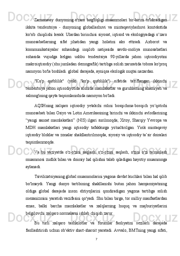 Zamonaviy   dunyoning   o'zaro   bog'liqligi   muammolari   bir-birini   to'ldiradigan
ikkita   tendentsiya   -   dunyoning   globallashuvi   va   mintaqaviylashuvi   kontekstida
ko'rib chiqilishi kerak. Ulardan birinchisi siyosat, iqtisod va ekologiyadagi o‘zaro
munosabatlarning   sifat   jihatidan   yangi   holatini   aks   ettiradi.   Axborot   va
kommunikatsiyalar   sohasidagi   inqilob   natijasida   savdo-moliya   munosabatlari
sohasida   vujudga   kelgan   ushbu   tendentsiya   90-yillarda   jahon   iqtisodiyotini
makroiqtisodiy (shu jumladan demografik) tartibga solish zaruratida tobora ko'proq
namoyon bo'la boshladi. global darajada, ayniqsa ekologik nuqtai nazardan.
"Ko'p   qutblilik"   (yoki   "ko'p   qutblilik")   sifatida   ta'riflangan   ikkinchi
tendentsiya jahon iqtisodiyotida alohida mamlakatlar va guruhlarning ahamiyati va
salmog'ining qayta taqsimlanishida namoyon bo'ladi.
AQSHning   xalqaro   iqtisodiy   yetakchi   rolini   bosqichma-bosqich   yo qotishiʻ
munosabati bilan Osiyo va Lotin Amerikasining birinchi va ikkinchi avlodlarining
“yangi   sanoat   mamlakatlari”   (NIS)   ilgari   surilmoqda;   Xitoy,   Sharqiy   Yevropa   va
MDH   mamlakatlari   yangi   iqtisodiy   tafakkurga   yo'naltirilgan.   Yirik   mintaqaviy
iqtisodiy bloklar va zonalar shakllantirilmoqda, siyosiy va iqtisodiy ta’sir doiralari
taqsimlanmoqda.
Va   bu   vaziyatda   o'z-o'zini   saqlash,   o'z-o'zini   saqlash,   o'zini   o'zi   ta'minlash
muammosi zudlik bilan va doimiy hal qilishni talab qiladigan hayotiy muammoga
aylanadi.
Tsivilizatsiyaning global muammolarini yagona davlat kuchlari bilan hal qilib
bo'lmaydi.   Yangi   dunyo   tartibining   shakllanishi   butun   jahon   hamjamiyatining
oldiga   global   darajada   inson   ehtiyojlarini   qondiradigan   yagona   tartibga   solish
mexanizmini yaratish vazifasini qo'yadi. Shu bilan birga, tor milliy manfaatlardan
emas,   balki   barcha   mamlakatlar   va   xalqlarning   huquq   va   majburiyatlarini
belgilovchi xalqaro normalarni ishlab chiqish zarur.
Bu   turli   xalqaro   tashkilotlar   va   forumlar   faoliyatini   sezilarli   darajada
faollashtirish uchun ob'ektiv shart-sharoit yaratadi. Avvalo, BMTning yangi sifati,
7 