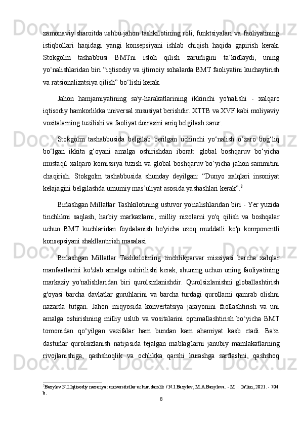 zamonaviy sharoitda ushbu jahon tashkilotining roli, funktsiyalari va faoliyatining
istiqbollari   haqidagi   yangi   konsepsiyani   ishlab   chiqish   haqida   gapirish   kerak.
Stokgolm   tashabbusi   BMTni   isloh   qilish   zarurligini   ta’kidlaydi,   uning
yo‘nalishlaridan biri “iqtisodiy va ijtimoiy sohalarda BMT faoliyatini kuchaytirish
va ratsionalizatsiya qilish” bo‘lishi kerak.
Jahon   hamjamiyatining   sa'y-harakatlarining   ikkinchi   yo'nalishi   -   xalqaro
iqtisodiy hamkorlikka universal xususiyat berishdir. XTTB va XVF kabi moliyaviy
vositalarning tuzilishi va faoliyat doirasini aniq belgilash zarur.
Stokgolm   tashabbusida   belgilab   berilgan   uchinchi   yo‘nalish   o‘zaro   bog‘liq
bo‘lgan   ikkita   g‘oyani   amalga   oshirishdan   iborat:   global   boshqaruv   bo‘yicha
mustaqil   xalqaro  komissiya  tuzish  va  global   boshqaruv bo‘yicha  jahon sammitini
chaqirish.   Stokgolm   tashabbusida   shunday   deyilgan:   “Dunyo   xalqlari   insoniyat
kelajagini belgilashda umumiy mas’uliyat asosida yashashlari kerak”. 2
Birlashgan Millatlar Tashkilotining ustuvor yo'nalishlaridan biri - Yer yuzida
tinchlikni   saqlash,   harbiy   markazlarni,   milliy   nizolarni   yo'q   qilish   va   boshqalar
uchun   BMT   kuchlaridan   foydalanish   bo'yicha   uzoq   muddatli   ko'p   komponentli
konsepsiyani shakllantirish masalasi.
Birlashgan   Millatlar   Tashkilotining   tinchlikparvar   missiyasi   barcha   xalqlar
manfaatlarini  ko'zlab   amalga  oshirilishi  kerak,  shuning   uchun  uning  faoliyatining
markaziy   yo'nalishlaridan   biri   qurolsizlanishdir.   Qurolsizlanishni   globallashtirish
g'oyasi   barcha   davlatlar   guruhlarini   va   barcha   turdagi   qurollarni   qamrab   olishni
nazarda   tutgan.   Jahon   miqyosida   konvertatsiya   jarayonini   faollashtirish   va   uni
amalga   oshirishning   milliy   uslub   va   vositalarini   optimallashtirish   bo‘yicha   BMT
tomonidan   qo‘yilgan   vazifalar   ham   bundan   kam   ahamiyat   kasb   etadi.   Ba'zi
dasturlar   qurolsizlanish   natijasida   tejalgan   mablag'larni   janubiy   mamlakatlarning
rivojlanishiga,   qashshoqlik   va   ochlikka   qarshi   kurashga   sarflashni,   qashshoq
2
Bazylev N.I.Iqtisodiy nazariya: universitetlar uchun darslik / N.I.Bazylev, M.A.Bazyleva. - M .: Ta'lim, 2021. - 704
b.
8