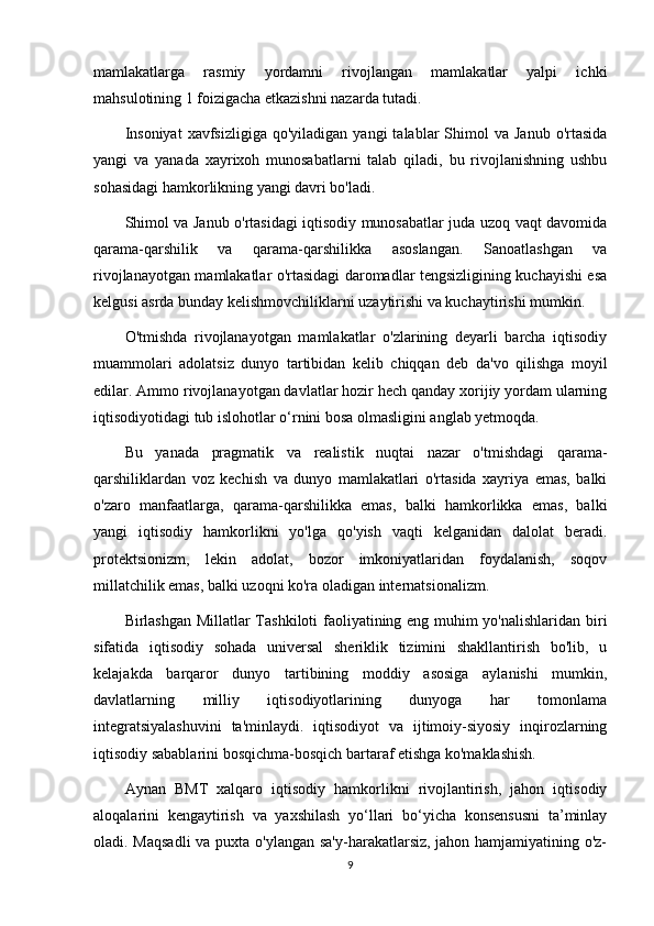 mamlakatlarga   rasmiy   yordamni   rivojlangan   mamlakatlar   yalpi   ichki
mahsulotining 1 foizigacha etkazishni nazarda tutadi.
Insoniyat   xavfsizligiga  qo'yiladigan  yangi   talablar  Shimol   va  Janub   o'rtasida
yangi   va   yanada   xayrixoh   munosabatlarni   talab   qiladi,   bu   rivojlanishning   ushbu
sohasidagi hamkorlikning yangi davri bo'ladi.
Shimol va Janub o'rtasidagi iqtisodiy munosabatlar juda uzoq vaqt davomida
qarama-qarshilik   va   qarama-qarshilikka   asoslangan.   Sanoatlashgan   va
rivojlanayotgan mamlakatlar o'rtasidagi daromadlar tengsizligining kuchayishi esa
kelgusi asrda bunday kelishmovchiliklarni uzaytirishi va kuchaytirishi mumkin.
O'tmishda   rivojlanayotgan   mamlakatlar   o'zlarining   deyarli   barcha   iqtisodiy
muammolari   adolatsiz   dunyo   tartibidan   kelib   chiqqan   deb   da'vo   qilishga   moyil
edilar. Ammo rivojlanayotgan davlatlar hozir hech qanday xorijiy yordam ularning
iqtisodiyotidagi tub islohotlar o‘rnini bosa olmasligini anglab yetmoqda.
Bu   yanada   pragmatik   va   realistik   nuqtai   nazar   o'tmishdagi   qarama-
qarshiliklardan   voz   kechish   va   dunyo   mamlakatlari   o'rtasida   xayriya   emas,   balki
o'zaro   manfaatlarga,   qarama-qarshilikka   emas,   balki   hamkorlikka   emas,   balki
yangi   iqtisodiy   hamkorlikni   yo'lga   qo'yish   vaqti   kelganidan   dalolat   beradi.
protektsionizm,   lekin   adolat,   bozor   imkoniyatlaridan   foydalanish,   soqov
millatchilik emas, balki uzoqni ko'ra oladigan internatsionalizm.
Birlashgan Millatlar Tashkiloti faoliyatining eng muhim yo'nalishlaridan biri
sifatida   iqtisodiy   sohada   universal   sheriklik   tizimini   shakllantirish   bo'lib,   u
kelajakda   barqaror   dunyo   tartibining   moddiy   asosiga   aylanishi   mumkin,
davlatlarning   milliy   iqtisodiyotlarining   dunyoga   har   tomonlama
integratsiyalashuvini   ta'minlaydi.   iqtisodiyot   va   ijtimoiy-siyosiy   inqirozlarning
iqtisodiy sabablarini bosqichma-bosqich bartaraf etishga ko'maklashish.
Aynan   BMT   xalqaro   iqtisodiy   hamkorlikni   rivojlantirish,   jahon   iqtisodiy
aloqalarini   kengaytirish   va   yaxshilash   yo‘llari   bo‘yicha   konsensusni   ta’minlay
oladi. Maqsadli  va puxta o'ylangan sa'y-harakatlarsiz, jahon hamjamiyatining o'z-
9 