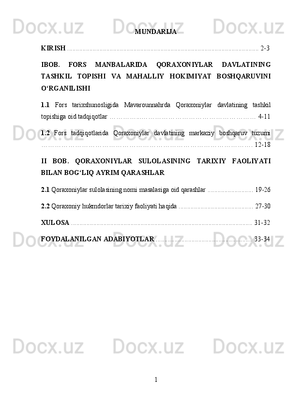 MUNDARIJA
KIRISH  ................................................................................................................. 2-3
IBOB.   FORS   MANBALARIDA   QORAXONIYLAR   DAVLATINING
TASHKIL   TOPISHI   VA   MAHALLIY   HOKIMIYAT   BOSHQARUVINI
O‘RGANILISHI
1.1   Fors   tarixshunosligida   Mavarounnahrda   Qoraxoniylar   davlatining   tashkil
topishiga oid tadqiqotlar …………...…………………………………………… 4-11
1.2   Fors   tadqiqotlarida   Qoraxoniylar   davlatining   markaziy   boshqaruv   tuzumi
…………………………………………………………………………………. 12-18
II   BOB.   QORAXONIYLAR   SULOLASINING   TARIXIY   FAOLIYATI
BILAN BOG‘LIQ AYRIM QARASHLAR
2.1  Qoraxoniylar sulolasining nomi masalasiga oid qarashlar ........................... 19-26
2.2  Qoraxoniy hukmdorlar tarixiy faoliyati haqida ............................................ 27-30
XULOSA  ........................................................................................................... 31-32
FOYDALANILGAN ADABIYOTLAR  ......................................................... 33-34
1 