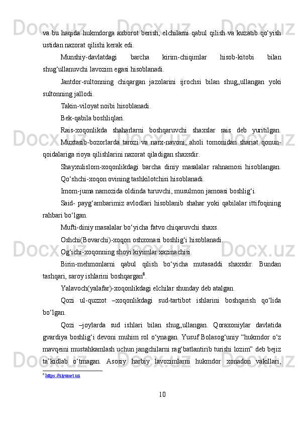 va bu  haqida  hukmdorga  axborot  berish,  elchilarni   qabul   qilish  va  kuzatib  qo‘yish
ustidan nazorat qilishi kerak edi. 
Munshiy-davlatdagi   barcha   kirim-chiqimlar   hisob-kitobi   bilan
shug‘ullanuvchi lavozim egasi hisoblanadi. 
Jantdor-sultonning   chiqargan   jazolarini   ijrochsi   bilan   shug„ullangan   yoki
sultonning jallodi. 
Takin-viloyat noibi hisoblanadi. 
Bek-qabila boshliqlari. 
Rais-xoqonlikda   shaharlarni   boshqaruvchi   shaxslar   rais   deb   yuritilgan.
Muxtasib-bozorlarda   tarozi   va   narx-navoni,   aholi   tomonidan   shariat   qonun-
qoidalariga rioya qilishlarini nazorat qiladigan shaxsdir. 
Shayxulislom-xoqonlikdagi   barcha   diniy   masalalar   rahnamosi   hisoblangan.
Qo‘shchi-xoqon ovining tashkilotchisi hisoblanadi. 
Imom-juma namozida oldinda turuvchi, musulmon jamoasi boshlig‘i. 
Said-   payg‘ambarimiz   avlodlari   hisoblanib   shahar   yoki   qabilalar   ittifoqining
rahbari bo‘lgan. 
Mufti-diniy masalalar bo‘yicha fatvo chiqaruvchi shaxs. 
Oshchi(Bovarchi)-xoqon oshxonasi boshlig‘i hisoblanadi. 
Og‘ichi-xoqonning shoyi kiyimlar xazinachisi. 
Birin-mehmonlarni   qabul   qilish   bo‘yicha   mutasaddi   shaxsdir.   Bundan
tashqari, saroy ishlarini boshqargan 8
. 
Yalavoch(yalafar)-xoqonlikdagi elchilar shunday deb atalgan. 
Qozi   ul-quzzot   –xoqonlikdagi   sud-tartibot   ishlarini   boshqarish   qo‘lida
bo‘lgan. 
Qozi   –joylarda   sud   ishlari   bilan   shug„ullangan.   Qoraxoniylar   davlatida
gvardiya boshlig‘i devoni  muhim rol o‘ynagan. Yusuf Bolasog‘uniy “hukmdor o‘z
mavqeini mustahkamlash uchun jangchilarni rag‘batlantirib turishi lozim” deb bejiz
ta’kidlab   o‘tmagan.   Asosiy   harbiy   lavozimlarni   hukmdor   xonadon   vakillari,
8
  https://ziyonet.uz
10 