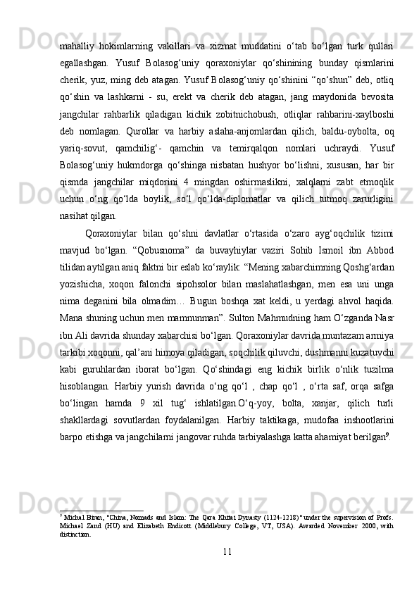 mahalliy   hokimlarning   vakillari   va   xizmat   muddatini   o‘tab   bo‘lgan   turk   qullari
egallashgan.   Yusuf   Bolasog‘uniy   qoraxoniylar   qo‘shinining   bunday   qismlarini
cherik,  yuz,  ming  deb  atagan.  Yusuf  Bolasog‘uniy   qo‘shinini   “qo‘shun”  deb,  otliq
qo‘shin   va   lashkarni   -   su,   erekt   va   cherik   deb   atagan,   jang   maydonida   bevosita
jangchilar   rahbarlik   qiladigan   kichik   zobitnichobush,   otliqlar   rahbarini-xaylboshi
deb   nomlagan.   Qurollar   va   harbiy   aslaha-anjomlardan   qilich,   baldu-oybolta,   oq
yariq-sovut,   qamchilig‘-   qamchin   va   temirqalqon   nomlari   uchraydi.   Yusuf
Bolasog‘uniy   hukmdorga   qo‘shinga   nisbatan   hushyor   bo‘lishni,   xususan,   har   bir
qismda   jangchilar   miqdorini   4   mingdan   oshirmaslikni,   xalqlarni   zabt   etmoqlik
uchun   o‘ng   qo‘lda   boylik,   so‘l   qo‘lda-diplomatlar   va   qilich   tutmoq   zarurligini
nasihat qilgan. 
Qoraxoniylar   bilan   qo‘shni   davlatlar   o‘rtasida   o‘zaro   ayg‘oqchilik   tizimi
mavjud   bo‘lgan.   “Qobusnoma”   da   buvayhiylar   vaziri   Sohib   Ismoil   ibn   Abbod
tilidan aytilgan aniq faktni bir eslab ko‘raylik: “Mening xabarchimning Qoshg‘ardan
yozishicha,   xoqon   falonchi   sipohsolor   bilan   maslahatlashgan,   men   esa   uni   unga
nima   deganini   bila   olmadim…   Bugun   boshqa   xat   keldi,   u   yerdagi   ahvol   haqida.
Mana shuning uchun men mamnunman”. Sulton Mahmudning ham O‘zganda Nasr
ibn Ali davrida shunday xabarchisi bo‘lgan. Qoraxoniylar davrida muntazam armiya
tarkibi xoqonni, qal’ani himoya qiladigan, soqchilik qiluvchi, dushmanni kuzatuvchi
kabi   guruhlardan   iborat   bo‘lgan.   Qo‘shindagi   eng   kichik   birlik   o‘nlik   tuzilma
hisoblangan.   Harbiy   yurish   davrida   o‘ng   qo‘l   ,   chap   qo‘l   ,   o‘rta   saf,   orqa   safga
bo‘lingan   hamda   9   xil   tug‘   ishlatilgan.O‘q-yoy,   bolta,   xanjar,   qilich   turli
shakllardagi   sovutlardan   foydalanilgan.   Harbiy   taktikaga,   mudofaa   inshootlarini
barpo etishga va jangchilarni jangovar ruhda tarbiyalashga katta ahamiyat berilgan 9
.
9
  Michal  Biran, "China, Nomads and Islam: The Qara  Khitai  Dynasty (1124-1218)"  under the supervision of Profs.
Michael   Zand   (HU)   and   Elizabeth   Endicott   (Middlebury   College,   VT,   USA).   Awarded   November   2000,   with
distinction.
11 