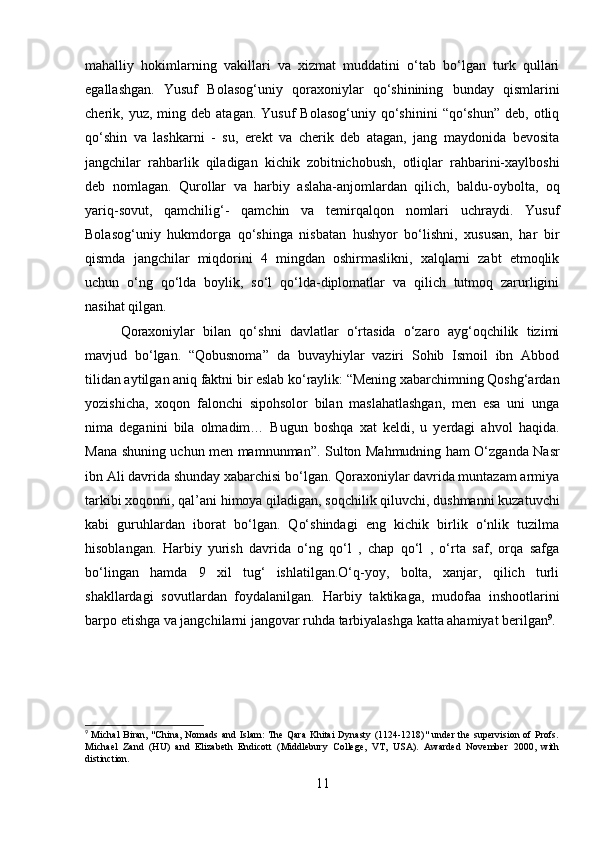 mahalliy   hokimlarning   vakillari   va   xizmat   muddatini   o‘tab   bo‘lgan   turk   qullari
egallashgan.   Yusuf   Bolasog‘uniy   qoraxoniylar   qo‘shinining   bunday   qismlarini
cherik,  yuz,  ming  deb  atagan.  Yusuf  Bolasog‘uniy   qo‘shinini   “qo‘shun”  deb,  otliq
qo‘shin   va   lashkarni   -   su,   erekt   va   cherik   deb   atagan,   jang   maydonida   bevosita
jangchilar   rahbarlik   qiladigan   kichik   zobitnichobush,   otliqlar   rahbarini-xaylboshi
deb   nomlagan.   Qurollar   va   harbiy   aslaha-anjomlardan   qilich,   baldu-oybolta,   oq
yariq-sovut,   qamchilig‘-   qamchin   va   temirqalqon   nomlari   uchraydi.   Yusuf
Bolasog‘uniy   hukmdorga   qo‘shinga   nisbatan   hushyor   bo‘lishni,   xususan,   har   bir
qismda   jangchilar   miqdorini   4   mingdan   oshirmaslikni,   xalqlarni   zabt   etmoqlik
uchun   o‘ng   qo‘lda   boylik,   so‘l   qo‘lda-diplomatlar   va   qilich   tutmoq   zarurligini
nasihat qilgan. 
Qoraxoniylar   bilan   qo‘shni   davlatlar   o‘rtasida   o‘zaro   ayg‘oqchilik   tizimi
mavjud   bo‘lgan.   “Qobusnoma”   da   buvayhiylar   vaziri   Sohib   Ismoil   ibn   Abbod
tilidan aytilgan aniq faktni bir eslab ko‘raylik: “Mening xabarchimning Qoshg‘ardan
yozishicha,   xoqon   falonchi   sipohsolor   bilan   maslahatlashgan,   men   esa   uni   unga
nima   deganini   bila   olmadim…   Bugun   boshqa   xat   keldi,   u   yerdagi   ahvol   haqida.
Mana shuning uchun men mamnunman”. Sulton Mahmudning ham O‘zganda Nasr
ibn Ali davrida shunday xabarchisi bo‘lgan. Qoraxoniylar davrida muntazam armiya
tarkibi xoqonni, qal’ani himoya qiladigan, soqchilik qiluvchi, dushmanni kuzatuvchi
kabi   guruhlardan   iborat   bo‘lgan.   Qo‘shindagi   eng   kichik   birlik   o‘nlik   tuzilma
hisoblangan.   Harbiy   yurish   davrida   o‘ng   qo‘l   ,   chap   qo‘l   ,   o‘rta   saf,   orqa   safga
bo‘lingan   hamda   9   xil   tug‘   ishlatilgan.O‘q-yoy,   bolta,   xanjar,   qilich   turli
shakllardagi   sovutlardan   foydalanilgan.   Harbiy   taktikaga,   mudofaa   inshootlarini
barpo etishga va jangchilarni jangovar ruhda tarbiyalashga katta ahamiyat berilgan 9
.
9
  Michal  Biran, "China, Nomads and Islam: The Qara  Khitai  Dynasty (1124-1218)"  under the supervision of Profs.
Michael   Zand   (HU)   and   Elizabeth   Endicott   (Middlebury   College,   VT,   USA).   Awarded   November   2000,   with
distinction.
11