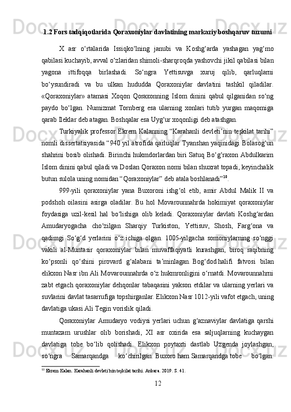 1.2 Fors tadqiqotlarida Qoraxoniylar davlatining markaziy boshqaruv tuzumi
X   asr   o‘rtalarida   Issiqko‘lning   janubi   va   Koshg‘arda   yashagan   yag‘mo
qabilasi kuchayib, avval o‘zlaridan shimoli-sharqroqda yashovchi jikil qabilasi bilan
yagona   ittifoqqa   birlashadi.   So‘ngra   Yettisuvga   xuruj   qilib,   qarluqlarni
bo‘ysundiradi   va   bu   ulkan   hududda   Qoraxoniylar   davlatini   tashkil   qiladilar.
«Qoraxoniylar»   atamasi   Xoqon   Qoraxonning   Islom   dinini   qabul   qilganidan   so‘ng
paydo   bo‘lgan.   Numizmat   Tornberg   esa   ularning   xonlari   tutib   yurgan   maqomiga
qarab Ileklar deb atagan. Boshqalar esa Uyg‘ur xoqonligi deb atashgan. 
Turkiyalik professor  Ekrem  Kalanning “Karahanli  devleti’nin teşkilat  tarihi”
nomli dissertatsiyasida “940 yil atrofida qarluqlar Tyanshan yaqinidagi Bolasog‘un
shahrini bosib olishadi. Birinchi hukmdorlardan biri Satuq Bo‘g‘raxon Abdulkarim
Islom dinini qabul qiladi va Doslan Qoraxon nomi bilan shuxrat topadi, keyinchalik
butun sulola uning nomidan “Qoraxoniylar” deb atala boshlanadi” 10
.
999-yili   qoraxoniylar   yana   Buxoroni   ishg ol   etib,   amir   Abdul   Malik   II   vaʻ
podshoh   oilasini   asirga   oladilar.   Bu   hol   Movarounnahrda   hokimiyat   qoraxoniylar
foydasiga   uzil-kesil   hal   bo lishiga   olib   keladi.   Qoraxoniylar   davlati   Koshg ardan	
ʻ ʻ
Amudaryogacha   cho zilgan   Sharqiy   Turkiston,   Yettisuv,   Shosh,   Farg ona   va	
ʻ ʻ
qadimgi   So g d   yerlarini   o z   ichiga   olgan.   1005-yilgacha   somoniylarning   so nggi	
ʻ ʻ ʻ ʻ
vakili   al-Muntasir   qoraxoniylar   bilan   muvaffaqiyatli   kurashgan,   biroq   raqibning
ko psonli   qo shini   pirovard   g alabani   ta minlagan.	
ʻ ʻ ʻ ʼ   Bog dod	ʻ   halifi   fatvosi   bilan
elikxon Nasr ibn Ali Movarounnahrda o z hukmronligini o rnatdi. Movarounnahrni	
ʻ ʻ
zabt etgach qoraxoniylar dehqonlar tabaqasini yakson etdilar va ularning yerlari va
suvlarini davlat tasarrufiga topshirganlar. Elikxon Nasr 1012-yili vafot etgach, uning
davlatiga ukasi Ali Tegin vorislik qiladi. 
Qoraxoniylar   Amudaryo   vodiysi   yerlari   uchun   g aznaviylar   davlatiga   qarshi	
ʻ
muntazam   urushlar   olib   borishadi,   XI   asr   oxirida   esa   saljuqlarning   kuchaygan
davlatiga   tobe   bo lib   qolishadi.   Elikxon   poytaxti   dastlab   Uzgenda   joylashgan,	
ʻ
so ngra   Samarqandga   ko chirilgan.	
ʻ ʻ   Buxoro   ham   Samarqandga   tobe   bo lgan.	ʻ
10
 Ekrem Kalan. Karahanli devleti’nin teşkilat tarihi. Ankara. 2019. S. 41.
12 