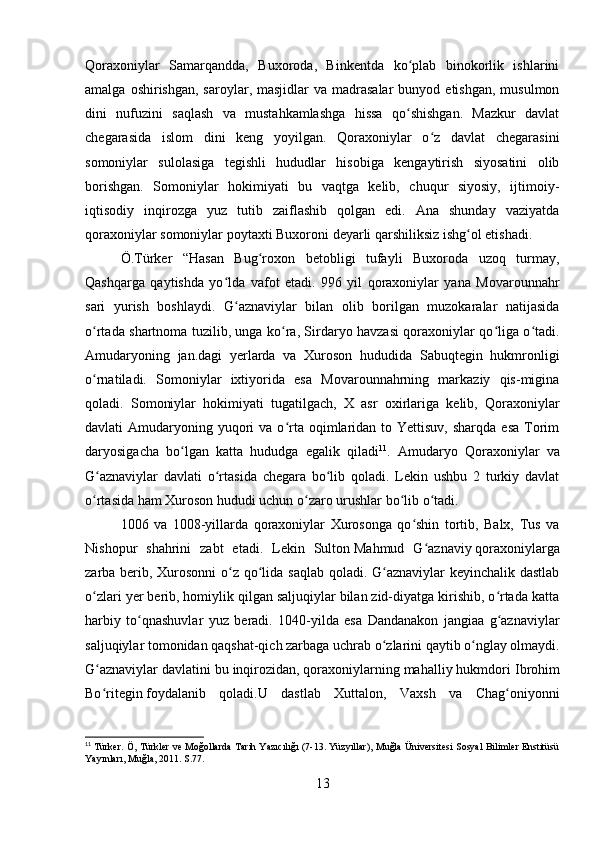 Qoraxoniylar   Samarqandda,   Buxoroda,   Binkentda   ko plab   binokorlik   ishlariniʻ
amalga  oshirishgan,  saroylar, masjidlar   va madrasalar  bunyod  etishgan,  musulmon
dini   nufuzini   saqlash   va   mustahkamlashga   hissa   qo shishgan.   Mazkur   davlat
ʻ
chegarasida   islom   dini   keng   yoyilgan.   Qoraxoniylar   o z   davlat   chegarasini	
ʻ
somoniylar   sulolasiga   tegishli   hududlar   hisobiga   kengaytirish   siyosatini   olib
borishgan.   Somoniylar   hokimiyati   bu   vaqtga   kelib,   chuqur   siyosiy,   ijtimoiy-
iqtisodiy   inqirozga   yuz   tutib   zaiflashib   qolgan   edi.   Ana   shunday   vaziyatda
qoraxoniylar somoniylar poytaxti   Buxoroni   deyarli qarshiliksiz ishg ol etishadi.	
ʻ
Ö.Türker   “Hasan   Bug roxon   betobligi   tufayli   Buxoroda   uzoq   turmay,	
ʻ
Qashqarga   qaytishda   yo lda   vafot   etadi.   996   yil   qoraxoniylar   yana   Movarounnahr	
ʻ
sari   yurish   boshlaydi.   G aznaviylar   bilan   olib   borilgan   muzokaralar   natijasida	
ʻ
o rtada shartnoma tuzilib, unga ko ra, Sirdaryo havzasi qoraxoniylar qo liga o tadi.	
ʻ ʻ ʻ ʻ
Amudaryoning   jan.dagi   yerlarda   va   Xuroson   hududida   Sabuqtegin   hukmronligi
o rnatiladi.   Somoniylar   ixtiyorida   esa   Movarounnahrning   markaziy   qis-migina
ʻ
qoladi.   Somoniylar   hokimiyati   tugatilgach,   X   asr   oxirlariga   kelib,   Qoraxoniylar
davlati  Amudaryoning  yuqori   va o rta  oqimlaridan  to Yettisuv,  sharqda  esa   Torim	
ʻ
daryosigacha   bo lgan   katta   hududga   egalik   qiladi	
ʻ 11
.   Amudaryo   Qoraxoniylar   va
G aznaviylar   davlati   o rtasida   chegara   bo lib   qoladi.   Lekin   ushbu   2   turkiy   davlat	
ʻ ʻ ʻ
o rtasida ham Xuroson hududi uchun o zaro urushlar bo lib o tadi. 
ʻ ʻ ʻ ʻ
1006   va   1008-yillarda   qoraxoniylar   Xurosonga   qo shin   tortib,   Balx,   Tus   va	
ʻ
Nishopur   shahrini   zabt   etadi.   Lekin   Sulton   Mahmud   G aznaviy	
ʻ   qoraxoniylarga
zarba berib, Xurosonni  o z qo lida saqlab qoladi. G aznaviylar  keyinchalik dastlab	
ʻ ʻ ʻ
o zlari yer berib, homiylik qilgan saljuqiylar bilan zid-diyatga kirishib, o rtada katta	
ʻ ʻ
harbiy   to qnashuvlar   yuz   beradi.   1040-yilda   esa   Dandanakon   jangiaa   g aznaviylar	
ʻ ʻ
saljuqiylar tomonidan qaqshat-qich zarbaga uchrab o zlarini qaytib o nglay olmaydi.	
ʻ ʻ
G aznaviylar davlatini bu inqirozidan, qoraxoniylarning mahalliy hukmdori	
ʻ   Ibrohim
Bo ritegin
ʻ   foydalanib   qoladi.U   dastlab   Xuttalon,   Vaxsh   va   Chag oniyonni	ʻ
11
 Türker. Ö, Türkler ve Moğollarda Tarih Yazıcılığı (7-13. Yüzyıllar), Muğla Üniversitesi Sosyal Bilimler Enstitüsü
Yayınları, Muğla, 2011. S.77.
13 