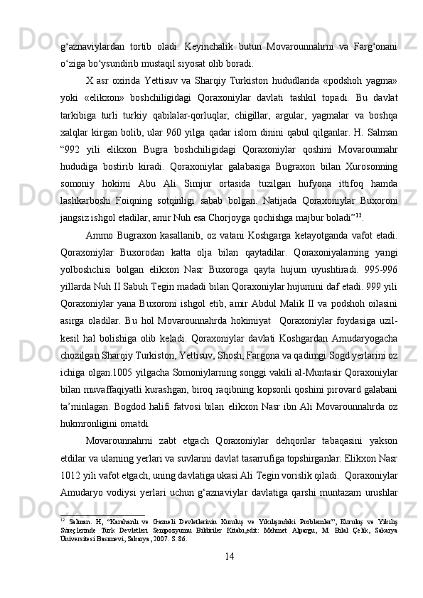 g aznaviylardan   tortib   oladi.   Keyinchalik   butun   Movarounnahrni   va   Farg onaniʻ ʻ
o ziga bo ysundirib mustaqil siyosat olib boradi.
ʻ ʻ
X   asr   oxirida   Yettisuv   va   Sharqiy   Turkiston   hududlarida   «podshoh   yagma»
yoki   «elikxon»   boshchiligidagi   Qoraxoniylar   davlati   tashkil   topadi.   Bu   davlat
tarkibiga   turli   turkiy   qabilalar-qorluqlar,   chigillar,   argular,   yagmalar   va   boshqa
xalqlar   kirgan   bolib,   ular   960   yilga   qadar   islom   dinini   qabul   qilganlar.   H.   Salman
“992   yili   elikxon   Bugra   boshchiligidagi   Qoraxoniylar   qoshini   Movarounnahr
hududiga   bostirib   kiradi.   Qoraxoniylar   galabasiga   Bugraxon   bilan   Xurosonning
somoniy   hokimi   Abu   Ali   Simjur   ortasida   tuzilgan   hufyona   ittifoq   hamda
lashkarboshi   Foiqning   sotqinligi   sabab   bolgan.   Natijada   Qoraxoniylar   Buxoroni
jangsiz ishgol etadilar, amir Nuh esa Chorjoyga qochishga majbur boladi” 12
.
Ammo   Bugraxon   kasallanib,   oz   vatani   Koshgarga   ketayotganda   vafot   etadi.
Qoraxoniylar   Buxorodan   katta   olja   bilan   qaytadilar.   Qoraxoniyalarning   yangi
yolboshchisi   bolgan   elikxon   Nasr   Buxoroga   qayta   hujum   uyushtiradi.   995-996
yillarda Nuh II Sabuh Tegin madadi bilan Qoraxoniylar hujumini daf etadi. 999 yili
Qoraxoniylar   yana   Buxoroni   ishgol   etib,   amir   Abdul   Malik   II   va   podshoh   oilasini
asirga   oladilar.   Bu   hol   Movarounnahrda   hokimiyat     Qoraxoniylar   foydasiga   uzil-
kesil   hal   bolishiga   olib   keladi.   Qoraxoniylar   davlati   Koshgardan   Amudaryogacha
chozilgan Sharqiy Turkiston, Yettisuv, Shosh, Fargona va qadimgi Sogd yerlarini oz
ichiga olgan.1005 yilgacha Somoniylarning songgi vakili al-Muntasir Qoraxoniylar
bilan muvaffaqiyatli kurashgan, biroq raqibning kopsonli qoshini pirovard galabani
ta’minlagan.   Bogdod   halifi   fatvosi   bilan   elikxon   Nasr   ibn   Ali   Movarounnahrda   oz
hukmronligini ornatdi. 
Movarounnahrni   zabt   etgach   Qoraxoniylar   dehqonlar   tabaqasini   yakson
etdilar va ularning yerlari va suvlarini davlat tasarrufiga topshirganlar. Elikxon Nasr
1012 yili vafot etgach, uning davlatiga ukasi Ali Tegin vorislik qiladi.  Qoraxoniylar
Amudaryo   vodiysi   yerlari   uchun   g‘aznaviylar   davlatiga   qarshi   muntazam   urushlar
12
  Salman.   H,   “Karahanlı   ve   Gazneli   Devletlerinin   Kuruluş   ve   Yıkılışındaki   Problemler”,   Kuruluş   ve   Yıkılış
Süreçlerinde   Türk   Devletleri   Sempozyumu   Bildiriler   Kitabı,edit:   Mehmet   Alpargu,   M.   Bilal   Çelik,   Sakarya
Üniversitesi Basımevi, Sakarya, 2007. S. 86.
14 