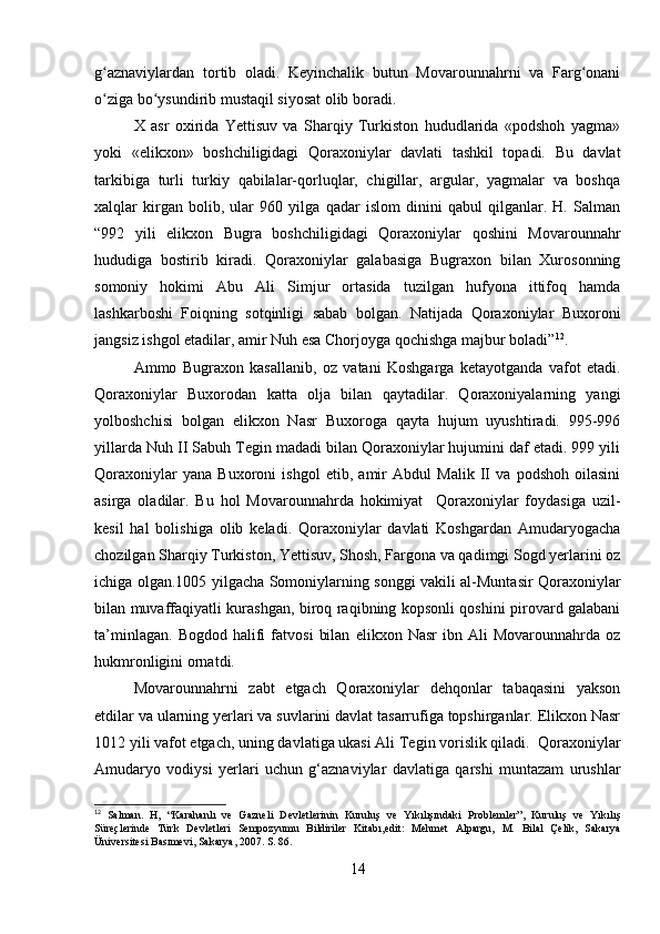 g aznaviylardan   tortib   oladi.   Keyinchalik   butun   Movarounnahrni   va   Farg onaniʻ ʻ
o ziga bo ysundirib mustaqil siyosat olib boradi.
ʻ ʻ
X   asr   oxirida   Yettisuv   va   Sharqiy   Turkiston   hududlarida   «podshoh   yagma»
yoki   «elikxon»   boshchiligidagi   Qoraxoniylar   davlati   tashkil   topadi.   Bu   davlat
tarkibiga   turli   turkiy   qabilalar-qorluqlar,   chigillar,   argular,   yagmalar   va   boshqa
xalqlar   kirgan   bolib,   ular   960   yilga   qadar   islom   dinini   qabul   qilganlar.   H.   Salman
“992   yili   elikxon   Bugra   boshchiligidagi   Qoraxoniylar   qoshini   Movarounnahr
hududiga   bostirib   kiradi.   Qoraxoniylar   galabasiga   Bugraxon   bilan   Xurosonning
somoniy   hokimi   Abu   Ali   Simjur   ortasida   tuzilgan   hufyona   ittifoq   hamda
lashkarboshi   Foiqning   sotqinligi   sabab   bolgan.   Natijada   Qoraxoniylar   Buxoroni
jangsiz ishgol etadilar, amir Nuh esa Chorjoyga qochishga majbur boladi” 12
.
Ammo   Bugraxon   kasallanib,   oz   vatani   Koshgarga   ketayotganda   vafot   etadi.
Qoraxoniylar   Buxorodan   katta   olja   bilan   qaytadilar.   Qoraxoniyalarning   yangi
yolboshchisi   bolgan   elikxon   Nasr   Buxoroga   qayta   hujum   uyushtiradi.   995-996
yillarda Nuh II Sabuh Tegin madadi bilan Qoraxoniylar hujumini daf etadi. 999 yili
Qoraxoniylar   yana   Buxoroni   ishgol   etib,   amir   Abdul   Malik   II   va   podshoh   oilasini
asirga   oladilar.   Bu   hol   Movarounnahrda   hokimiyat     Qoraxoniylar   foydasiga   uzil-
kesil   hal   bolishiga   olib   keladi.   Qoraxoniylar   davlati   Koshgardan   Amudaryogacha
chozilgan Sharqiy Turkiston, Yettisuv, Shosh, Fargona va qadimgi Sogd yerlarini oz
ichiga olgan.1005 yilgacha Somoniylarning songgi vakili al-Muntasir Qoraxoniylar
bilan muvaffaqiyatli kurashgan, biroq raqibning kopsonli qoshini pirovard galabani
ta’minlagan.   Bogdod   halifi   fatvosi   bilan   elikxon   Nasr   ibn   Ali   Movarounnahrda   oz
hukmronligini ornatdi. 
Movarounnahrni   zabt   etgach   Qoraxoniylar   dehqonlar   tabaqasini   yakson
etdilar va ularning yerlari va suvlarini davlat tasarrufiga topshirganlar. Elikxon Nasr
1012 yili vafot etgach, uning davlatiga ukasi Ali Tegin vorislik qiladi.  Qoraxoniylar
Amudaryo   vodiysi   yerlari   uchun   g‘aznaviylar   davlatiga   qarshi   muntazam   urushlar
12
  Salman.   H,   “Karahanlı   ve   Gazneli   Devletlerinin   Kuruluş   ve   Yıkılışındaki   Problemler”,   Kuruluş   ve   Yıkılış
Süreçlerinde   Türk   Devletleri   Sempozyumu   Bildiriler   Kitabı,edit:   Mehmet   Alpargu,   M.   Bilal   Çelik,   Sakarya
Üniversitesi Basımevi, Sakarya, 2007. S. 86.
14